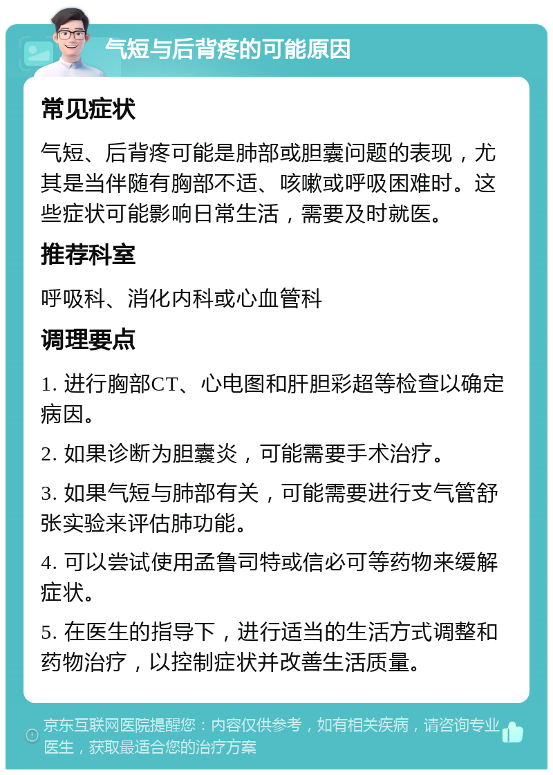 气短与后背疼的可能原因 常见症状 气短、后背疼可能是肺部或胆囊问题的表现，尤其是当伴随有胸部不适、咳嗽或呼吸困难时。这些症状可能影响日常生活，需要及时就医。 推荐科室 呼吸科、消化内科或心血管科 调理要点 1. 进行胸部CT、心电图和肝胆彩超等检查以确定病因。 2. 如果诊断为胆囊炎，可能需要手术治疗。 3. 如果气短与肺部有关，可能需要进行支气管舒张实验来评估肺功能。 4. 可以尝试使用孟鲁司特或信必可等药物来缓解症状。 5. 在医生的指导下，进行适当的生活方式调整和药物治疗，以控制症状并改善生活质量。