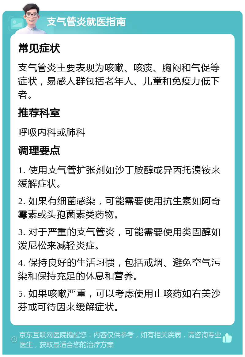 支气管炎就医指南 常见症状 支气管炎主要表现为咳嗽、咳痰、胸闷和气促等症状，易感人群包括老年人、儿童和免疫力低下者。 推荐科室 呼吸内科或肺科 调理要点 1. 使用支气管扩张剂如沙丁胺醇或异丙托溴铵来缓解症状。 2. 如果有细菌感染，可能需要使用抗生素如阿奇霉素或头孢菌素类药物。 3. 对于严重的支气管炎，可能需要使用类固醇如泼尼松来减轻炎症。 4. 保持良好的生活习惯，包括戒烟、避免空气污染和保持充足的休息和营养。 5. 如果咳嗽严重，可以考虑使用止咳药如右美沙芬或可待因来缓解症状。