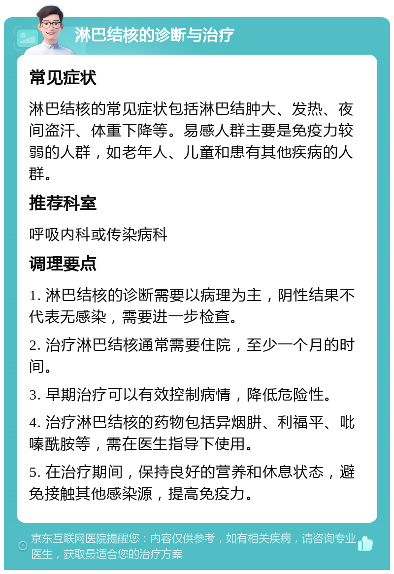 淋巴结核的诊断与治疗 常见症状 淋巴结核的常见症状包括淋巴结肿大、发热、夜间盗汗、体重下降等。易感人群主要是免疫力较弱的人群，如老年人、儿童和患有其他疾病的人群。 推荐科室 呼吸内科或传染病科 调理要点 1. 淋巴结核的诊断需要以病理为主，阴性结果不代表无感染，需要进一步检查。 2. 治疗淋巴结核通常需要住院，至少一个月的时间。 3. 早期治疗可以有效控制病情，降低危险性。 4. 治疗淋巴结核的药物包括异烟肼、利福平、吡嗪酰胺等，需在医生指导下使用。 5. 在治疗期间，保持良好的营养和休息状态，避免接触其他感染源，提高免疫力。