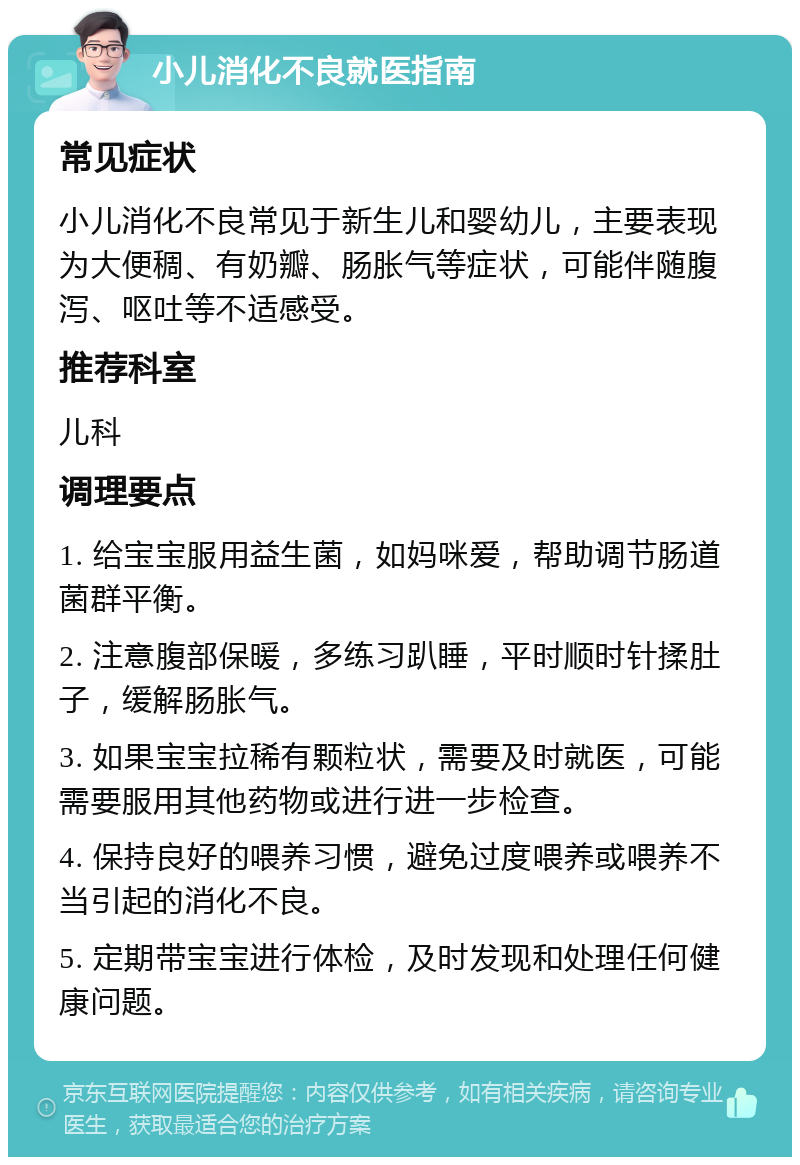 小儿消化不良就医指南 常见症状 小儿消化不良常见于新生儿和婴幼儿，主要表现为大便稠、有奶瓣、肠胀气等症状，可能伴随腹泻、呕吐等不适感受。 推荐科室 儿科 调理要点 1. 给宝宝服用益生菌，如妈咪爱，帮助调节肠道菌群平衡。 2. 注意腹部保暖，多练习趴睡，平时顺时针揉肚子，缓解肠胀气。 3. 如果宝宝拉稀有颗粒状，需要及时就医，可能需要服用其他药物或进行进一步检查。 4. 保持良好的喂养习惯，避免过度喂养或喂养不当引起的消化不良。 5. 定期带宝宝进行体检，及时发现和处理任何健康问题。