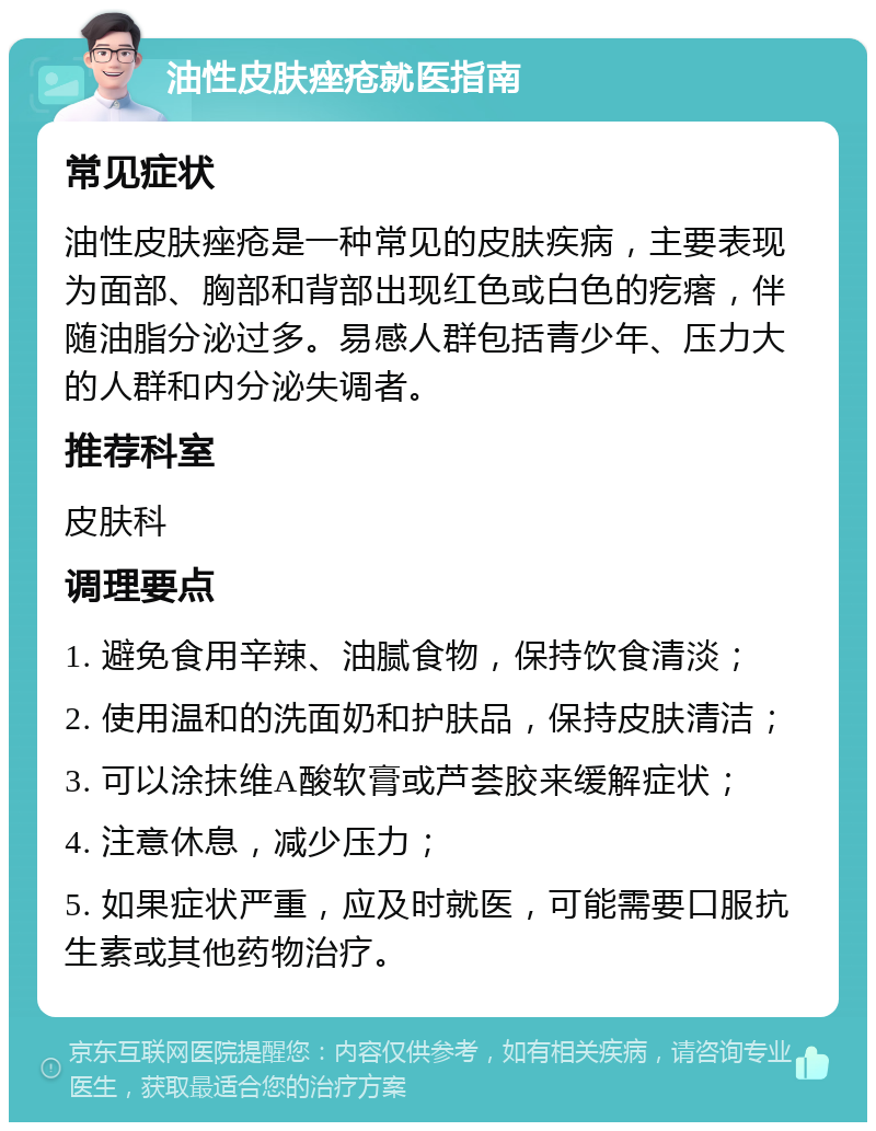 油性皮肤痤疮就医指南 常见症状 油性皮肤痤疮是一种常见的皮肤疾病，主要表现为面部、胸部和背部出现红色或白色的疙瘩，伴随油脂分泌过多。易感人群包括青少年、压力大的人群和内分泌失调者。 推荐科室 皮肤科 调理要点 1. 避免食用辛辣、油腻食物，保持饮食清淡； 2. 使用温和的洗面奶和护肤品，保持皮肤清洁； 3. 可以涂抹维A酸软膏或芦荟胶来缓解症状； 4. 注意休息，减少压力； 5. 如果症状严重，应及时就医，可能需要口服抗生素或其他药物治疗。