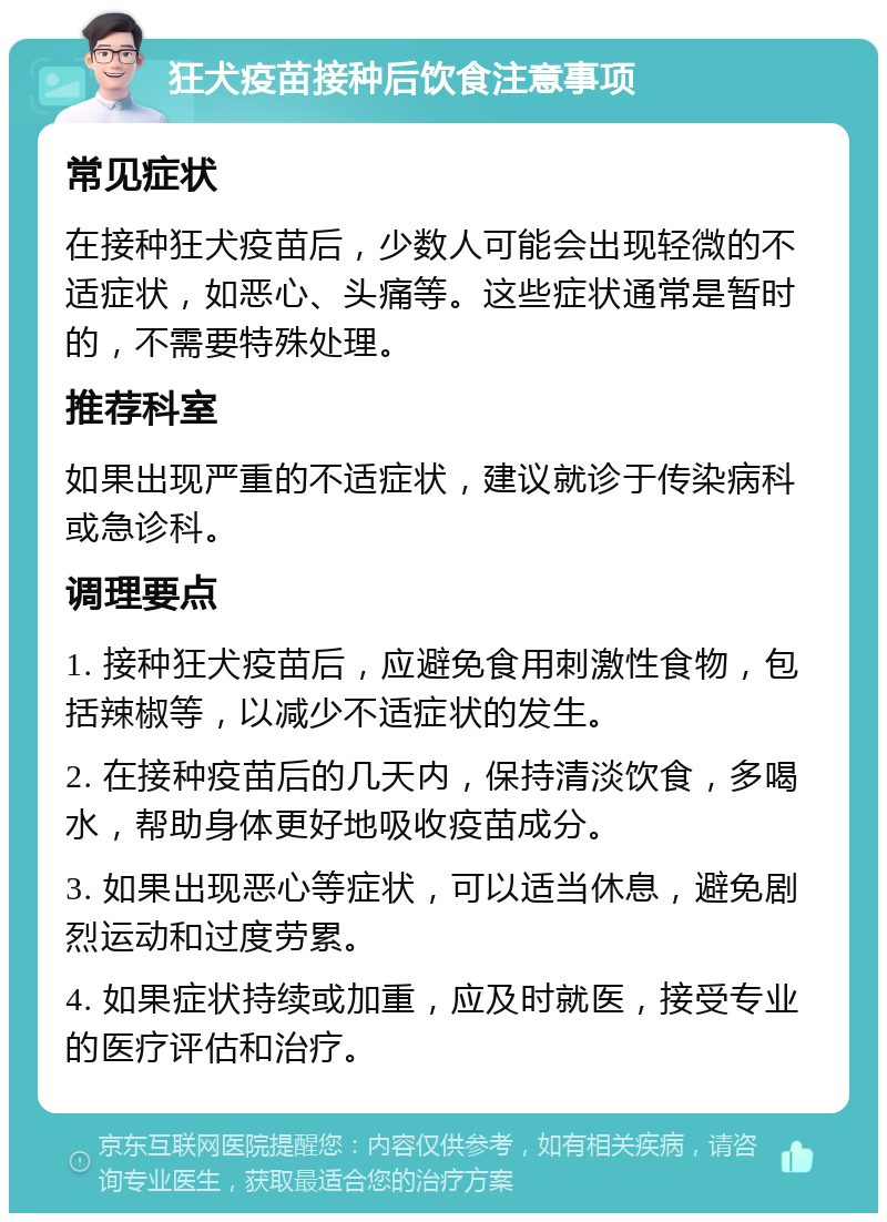 狂犬疫苗接种后饮食注意事项 常见症状 在接种狂犬疫苗后，少数人可能会出现轻微的不适症状，如恶心、头痛等。这些症状通常是暂时的，不需要特殊处理。 推荐科室 如果出现严重的不适症状，建议就诊于传染病科或急诊科。 调理要点 1. 接种狂犬疫苗后，应避免食用刺激性食物，包括辣椒等，以减少不适症状的发生。 2. 在接种疫苗后的几天内，保持清淡饮食，多喝水，帮助身体更好地吸收疫苗成分。 3. 如果出现恶心等症状，可以适当休息，避免剧烈运动和过度劳累。 4. 如果症状持续或加重，应及时就医，接受专业的医疗评估和治疗。