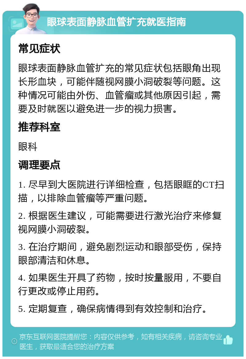 眼球表面静脉血管扩充就医指南 常见症状 眼球表面静脉血管扩充的常见症状包括眼角出现长形血块，可能伴随视网膜小洞破裂等问题。这种情况可能由外伤、血管瘤或其他原因引起，需要及时就医以避免进一步的视力损害。 推荐科室 眼科 调理要点 1. 尽早到大医院进行详细检查，包括眼眶的CT扫描，以排除血管瘤等严重问题。 2. 根据医生建议，可能需要进行激光治疗来修复视网膜小洞破裂。 3. 在治疗期间，避免剧烈运动和眼部受伤，保持眼部清洁和休息。 4. 如果医生开具了药物，按时按量服用，不要自行更改或停止用药。 5. 定期复查，确保病情得到有效控制和治疗。