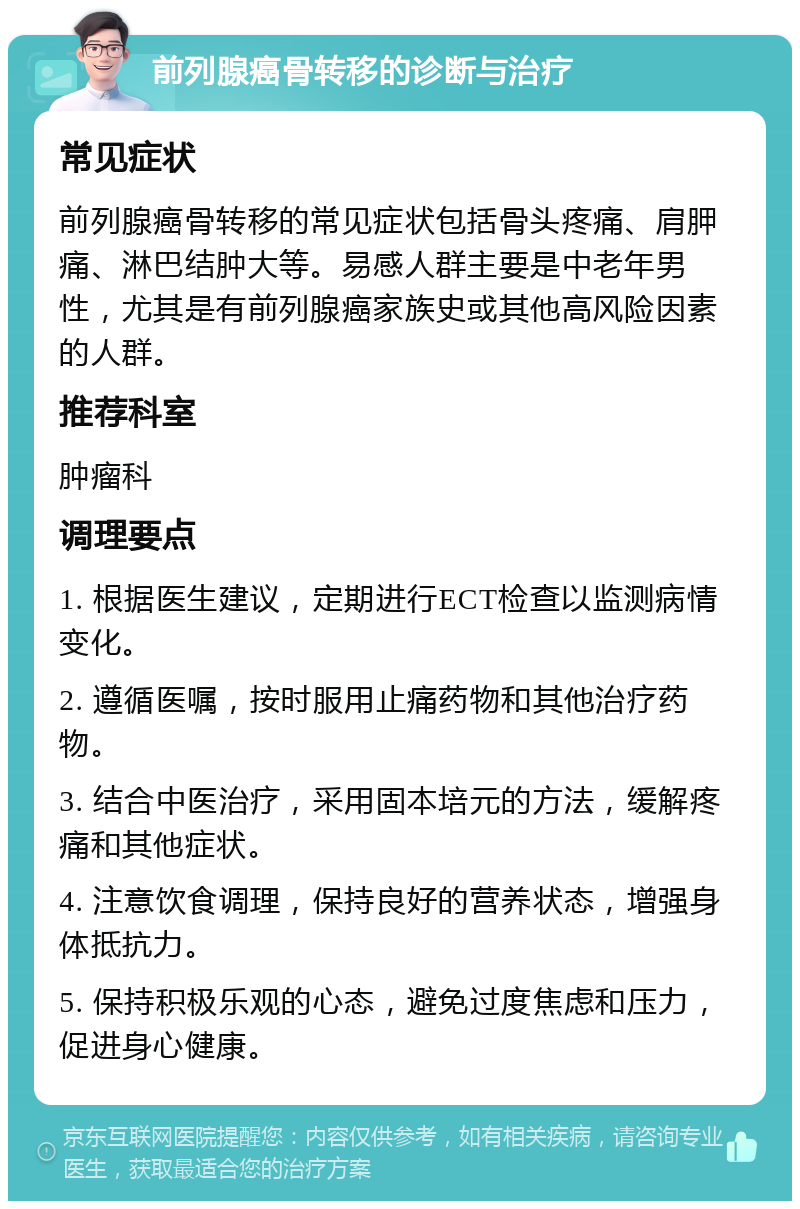 前列腺癌骨转移的诊断与治疗 常见症状 前列腺癌骨转移的常见症状包括骨头疼痛、肩胛痛、淋巴结肿大等。易感人群主要是中老年男性，尤其是有前列腺癌家族史或其他高风险因素的人群。 推荐科室 肿瘤科 调理要点 1. 根据医生建议，定期进行ECT检查以监测病情变化。 2. 遵循医嘱，按时服用止痛药物和其他治疗药物。 3. 结合中医治疗，采用固本培元的方法，缓解疼痛和其他症状。 4. 注意饮食调理，保持良好的营养状态，增强身体抵抗力。 5. 保持积极乐观的心态，避免过度焦虑和压力，促进身心健康。