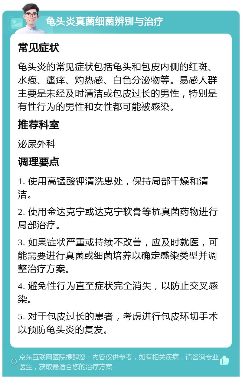 龟头炎真菌细菌辨别与治疗 常见症状 龟头炎的常见症状包括龟头和包皮内侧的红斑、水疱、瘙痒、灼热感、白色分泌物等。易感人群主要是未经及时清洁或包皮过长的男性，特别是有性行为的男性和女性都可能被感染。 推荐科室 泌尿外科 调理要点 1. 使用高锰酸钾清洗患处，保持局部干燥和清洁。 2. 使用金达克宁或达克宁软膏等抗真菌药物进行局部治疗。 3. 如果症状严重或持续不改善，应及时就医，可能需要进行真菌或细菌培养以确定感染类型并调整治疗方案。 4. 避免性行为直至症状完全消失，以防止交叉感染。 5. 对于包皮过长的患者，考虑进行包皮环切手术以预防龟头炎的复发。