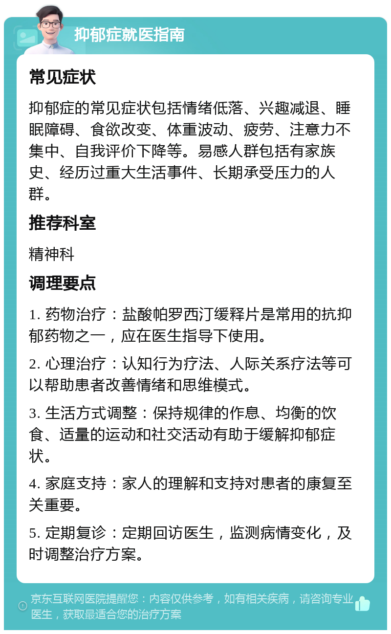 抑郁症就医指南 常见症状 抑郁症的常见症状包括情绪低落、兴趣减退、睡眠障碍、食欲改变、体重波动、疲劳、注意力不集中、自我评价下降等。易感人群包括有家族史、经历过重大生活事件、长期承受压力的人群。 推荐科室 精神科 调理要点 1. 药物治疗：盐酸帕罗西汀缓释片是常用的抗抑郁药物之一，应在医生指导下使用。 2. 心理治疗：认知行为疗法、人际关系疗法等可以帮助患者改善情绪和思维模式。 3. 生活方式调整：保持规律的作息、均衡的饮食、适量的运动和社交活动有助于缓解抑郁症状。 4. 家庭支持：家人的理解和支持对患者的康复至关重要。 5. 定期复诊：定期回访医生，监测病情变化，及时调整治疗方案。