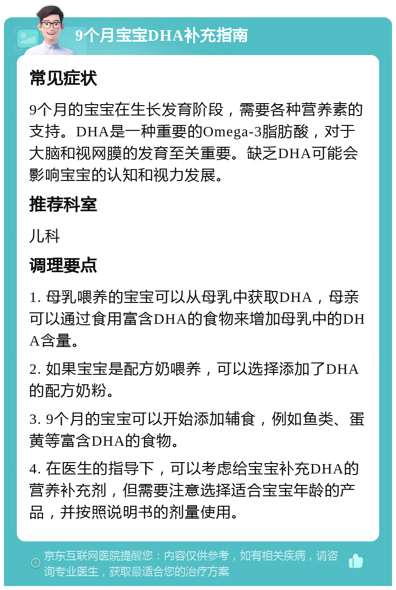 9个月宝宝DHA补充指南 常见症状 9个月的宝宝在生长发育阶段，需要各种营养素的支持。DHA是一种重要的Omega-3脂肪酸，对于大脑和视网膜的发育至关重要。缺乏DHA可能会影响宝宝的认知和视力发展。 推荐科室 儿科 调理要点 1. 母乳喂养的宝宝可以从母乳中获取DHA，母亲可以通过食用富含DHA的食物来增加母乳中的DHA含量。 2. 如果宝宝是配方奶喂养，可以选择添加了DHA的配方奶粉。 3. 9个月的宝宝可以开始添加辅食，例如鱼类、蛋黄等富含DHA的食物。 4. 在医生的指导下，可以考虑给宝宝补充DHA的营养补充剂，但需要注意选择适合宝宝年龄的产品，并按照说明书的剂量使用。