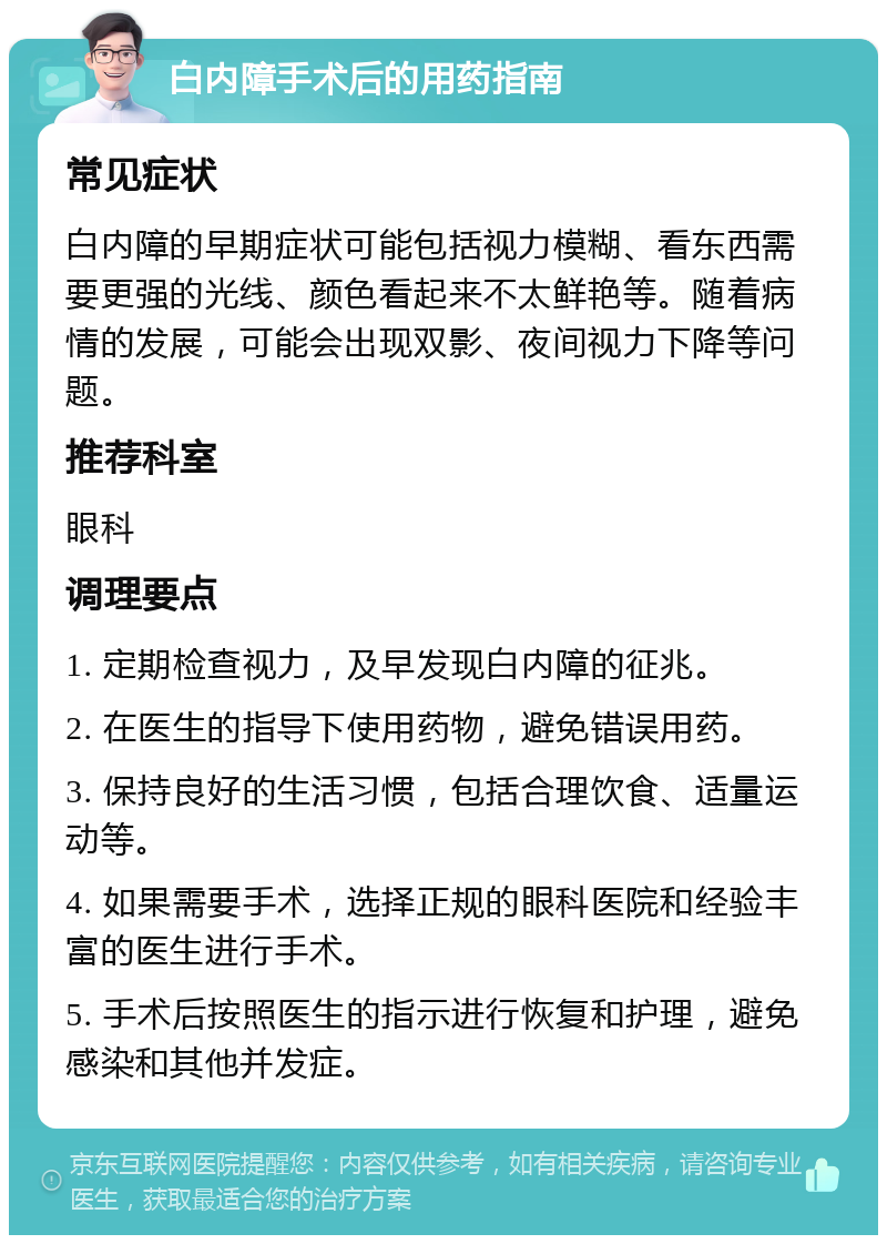 白内障手术后的用药指南 常见症状 白内障的早期症状可能包括视力模糊、看东西需要更强的光线、颜色看起来不太鲜艳等。随着病情的发展，可能会出现双影、夜间视力下降等问题。 推荐科室 眼科 调理要点 1. 定期检查视力，及早发现白内障的征兆。 2. 在医生的指导下使用药物，避免错误用药。 3. 保持良好的生活习惯，包括合理饮食、适量运动等。 4. 如果需要手术，选择正规的眼科医院和经验丰富的医生进行手术。 5. 手术后按照医生的指示进行恢复和护理，避免感染和其他并发症。