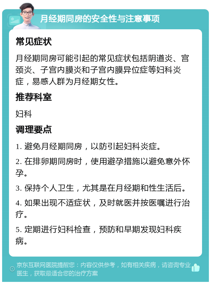 月经期同房的安全性与注意事项 常见症状 月经期同房可能引起的常见症状包括阴道炎、宫颈炎、子宫内膜炎和子宫内膜异位症等妇科炎症，易感人群为月经期女性。 推荐科室 妇科 调理要点 1. 避免月经期同房，以防引起妇科炎症。 2. 在排卵期同房时，使用避孕措施以避免意外怀孕。 3. 保持个人卫生，尤其是在月经期和性生活后。 4. 如果出现不适症状，及时就医并按医嘱进行治疗。 5. 定期进行妇科检查，预防和早期发现妇科疾病。