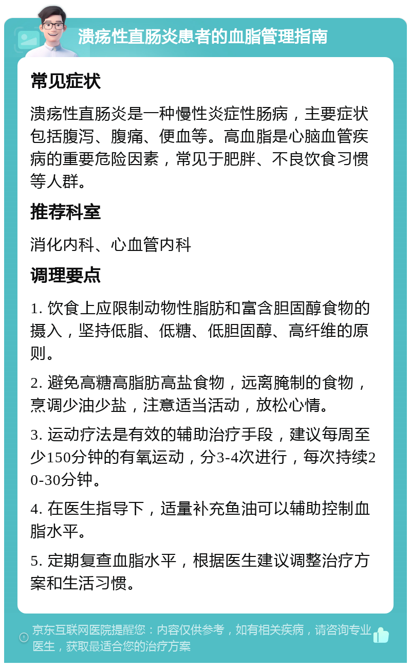 溃疡性直肠炎患者的血脂管理指南 常见症状 溃疡性直肠炎是一种慢性炎症性肠病，主要症状包括腹泻、腹痛、便血等。高血脂是心脑血管疾病的重要危险因素，常见于肥胖、不良饮食习惯等人群。 推荐科室 消化内科、心血管内科 调理要点 1. 饮食上应限制动物性脂肪和富含胆固醇食物的摄入，坚持低脂、低糖、低胆固醇、高纤维的原则。 2. 避免高糖高脂肪高盐食物，远离腌制的食物，烹调少油少盐，注意适当活动，放松心情。 3. 运动疗法是有效的辅助治疗手段，建议每周至少150分钟的有氧运动，分3-4次进行，每次持续20-30分钟。 4. 在医生指导下，适量补充鱼油可以辅助控制血脂水平。 5. 定期复查血脂水平，根据医生建议调整治疗方案和生活习惯。