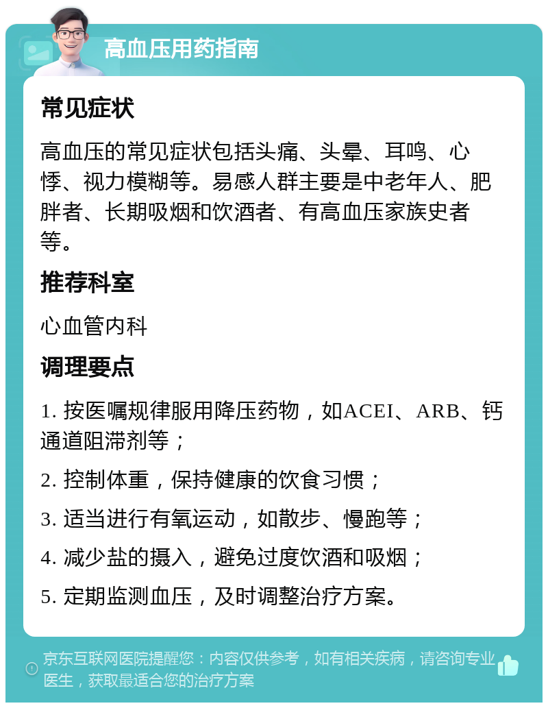 高血压用药指南 常见症状 高血压的常见症状包括头痛、头晕、耳鸣、心悸、视力模糊等。易感人群主要是中老年人、肥胖者、长期吸烟和饮酒者、有高血压家族史者等。 推荐科室 心血管内科 调理要点 1. 按医嘱规律服用降压药物，如ACEI、ARB、钙通道阻滞剂等； 2. 控制体重，保持健康的饮食习惯； 3. 适当进行有氧运动，如散步、慢跑等； 4. 减少盐的摄入，避免过度饮酒和吸烟； 5. 定期监测血压，及时调整治疗方案。