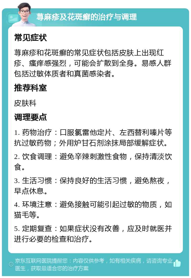 荨麻疹及花斑癣的治疗与调理 常见症状 荨麻疹和花斑癣的常见症状包括皮肤上出现红疹、瘙痒感强烈，可能会扩散到全身。易感人群包括过敏体质者和真菌感染者。 推荐科室 皮肤科 调理要点 1. 药物治疗：口服氯雷他定片、左西替利嗪片等抗过敏药物；外用炉甘石剂涂抹局部缓解症状。 2. 饮食调理：避免辛辣刺激性食物，保持清淡饮食。 3. 生活习惯：保持良好的生活习惯，避免熬夜，早点休息。 4. 环境注意：避免接触可能引起过敏的物质，如猫毛等。 5. 定期复查：如果症状没有改善，应及时就医并进行必要的检查和治疗。