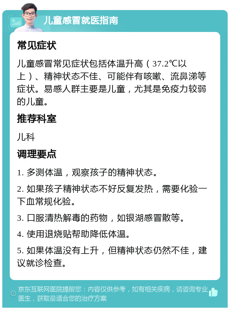 儿童感冒就医指南 常见症状 儿童感冒常见症状包括体温升高（37.2℃以上）、精神状态不佳、可能伴有咳嗽、流鼻涕等症状。易感人群主要是儿童，尤其是免疫力较弱的儿童。 推荐科室 儿科 调理要点 1. 多测体温，观察孩子的精神状态。 2. 如果孩子精神状态不好反复发热，需要化验一下血常规化验。 3. 口服清热解毒的药物，如银湖感冒散等。 4. 使用退烧贴帮助降低体温。 5. 如果体温没有上升，但精神状态仍然不佳，建议就诊检查。