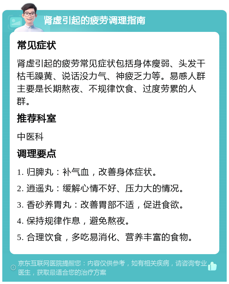 肾虚引起的疲劳调理指南 常见症状 肾虚引起的疲劳常见症状包括身体瘦弱、头发干枯毛躁黄、说话没力气、神疲乏力等。易感人群主要是长期熬夜、不规律饮食、过度劳累的人群。 推荐科室 中医科 调理要点 1. 归脾丸：补气血，改善身体症状。 2. 逍遥丸：缓解心情不好、压力大的情况。 3. 香砂养胃丸：改善胃部不适，促进食欲。 4. 保持规律作息，避免熬夜。 5. 合理饮食，多吃易消化、营养丰富的食物。