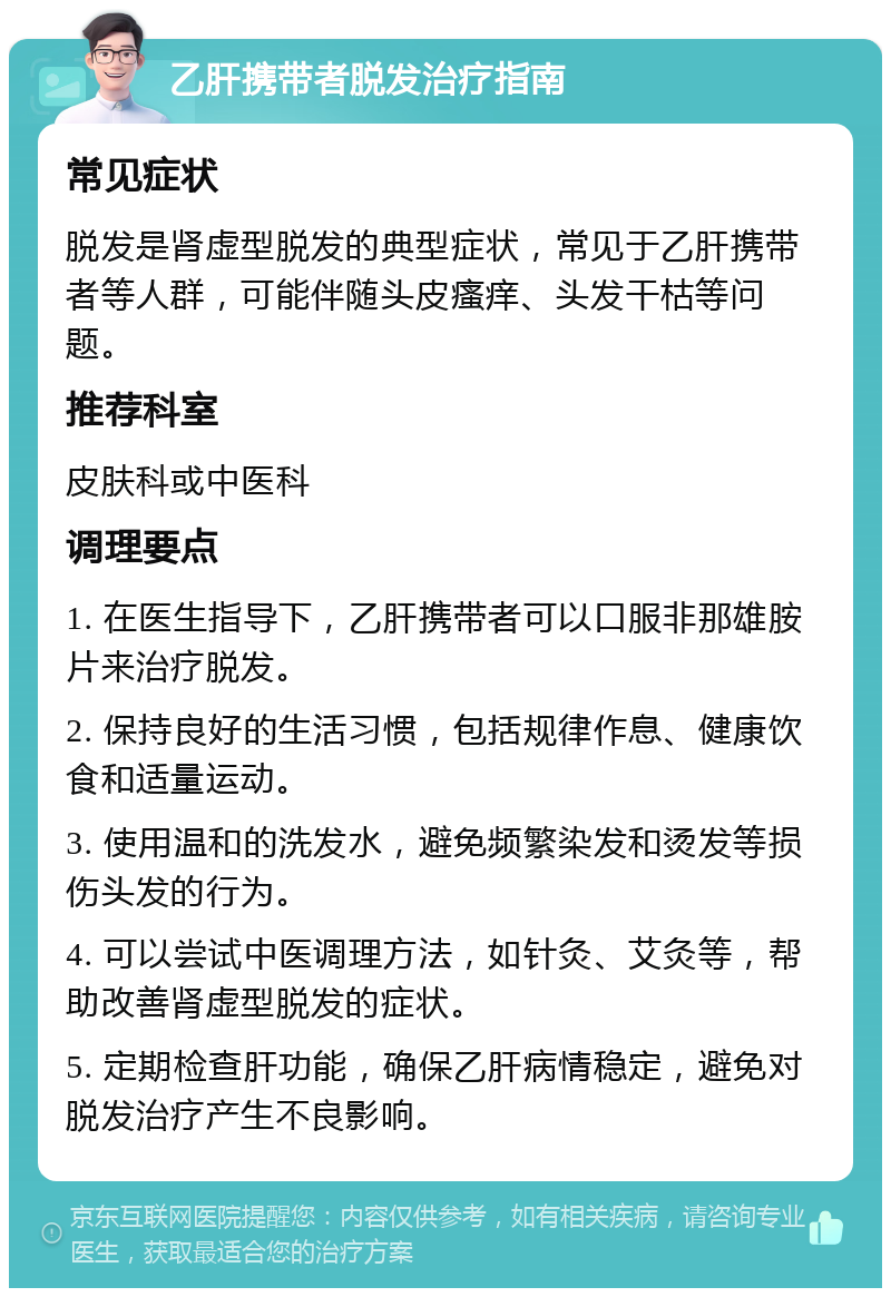 乙肝携带者脱发治疗指南 常见症状 脱发是肾虚型脱发的典型症状，常见于乙肝携带者等人群，可能伴随头皮瘙痒、头发干枯等问题。 推荐科室 皮肤科或中医科 调理要点 1. 在医生指导下，乙肝携带者可以口服非那雄胺片来治疗脱发。 2. 保持良好的生活习惯，包括规律作息、健康饮食和适量运动。 3. 使用温和的洗发水，避免频繁染发和烫发等损伤头发的行为。 4. 可以尝试中医调理方法，如针灸、艾灸等，帮助改善肾虚型脱发的症状。 5. 定期检查肝功能，确保乙肝病情稳定，避免对脱发治疗产生不良影响。