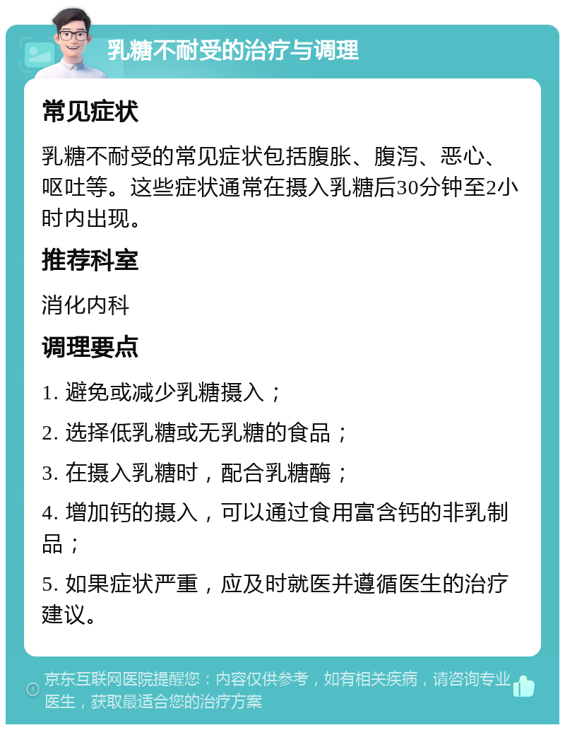 乳糖不耐受的治疗与调理 常见症状 乳糖不耐受的常见症状包括腹胀、腹泻、恶心、呕吐等。这些症状通常在摄入乳糖后30分钟至2小时内出现。 推荐科室 消化内科 调理要点 1. 避免或减少乳糖摄入； 2. 选择低乳糖或无乳糖的食品； 3. 在摄入乳糖时，配合乳糖酶； 4. 增加钙的摄入，可以通过食用富含钙的非乳制品； 5. 如果症状严重，应及时就医并遵循医生的治疗建议。