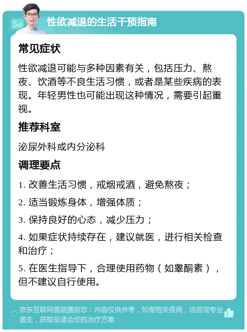 性欲减退的生活干预指南 常见症状 性欲减退可能与多种因素有关，包括压力、熬夜、饮酒等不良生活习惯，或者是某些疾病的表现。年轻男性也可能出现这种情况，需要引起重视。 推荐科室 泌尿外科或内分泌科 调理要点 1. 改善生活习惯，戒烟戒酒，避免熬夜； 2. 适当锻炼身体，增强体质； 3. 保持良好的心态，减少压力； 4. 如果症状持续存在，建议就医，进行相关检查和治疗； 5. 在医生指导下，合理使用药物（如睾酮素），但不建议自行使用。