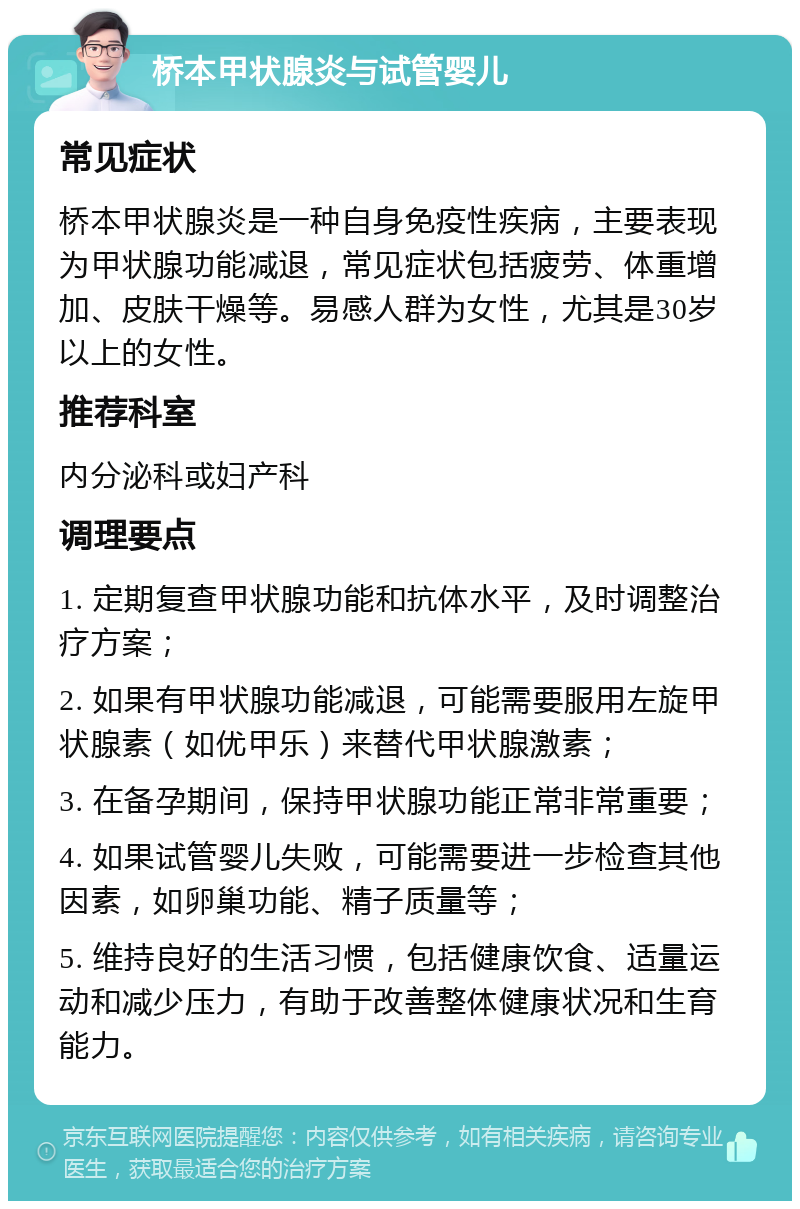 桥本甲状腺炎与试管婴儿 常见症状 桥本甲状腺炎是一种自身免疫性疾病，主要表现为甲状腺功能减退，常见症状包括疲劳、体重增加、皮肤干燥等。易感人群为女性，尤其是30岁以上的女性。 推荐科室 内分泌科或妇产科 调理要点 1. 定期复查甲状腺功能和抗体水平，及时调整治疗方案； 2. 如果有甲状腺功能减退，可能需要服用左旋甲状腺素（如优甲乐）来替代甲状腺激素； 3. 在备孕期间，保持甲状腺功能正常非常重要； 4. 如果试管婴儿失败，可能需要进一步检查其他因素，如卵巢功能、精子质量等； 5. 维持良好的生活习惯，包括健康饮食、适量运动和减少压力，有助于改善整体健康状况和生育能力。