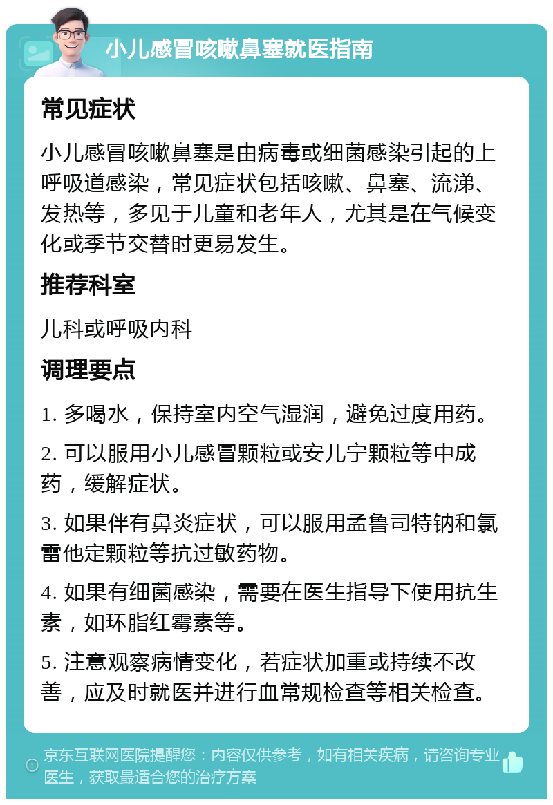 小儿感冒咳嗽鼻塞就医指南 常见症状 小儿感冒咳嗽鼻塞是由病毒或细菌感染引起的上呼吸道感染，常见症状包括咳嗽、鼻塞、流涕、发热等，多见于儿童和老年人，尤其是在气候变化或季节交替时更易发生。 推荐科室 儿科或呼吸内科 调理要点 1. 多喝水，保持室内空气湿润，避免过度用药。 2. 可以服用小儿感冒颗粒或安儿宁颗粒等中成药，缓解症状。 3. 如果伴有鼻炎症状，可以服用孟鲁司特钠和氯雷他定颗粒等抗过敏药物。 4. 如果有细菌感染，需要在医生指导下使用抗生素，如环脂红霉素等。 5. 注意观察病情变化，若症状加重或持续不改善，应及时就医并进行血常规检查等相关检查。