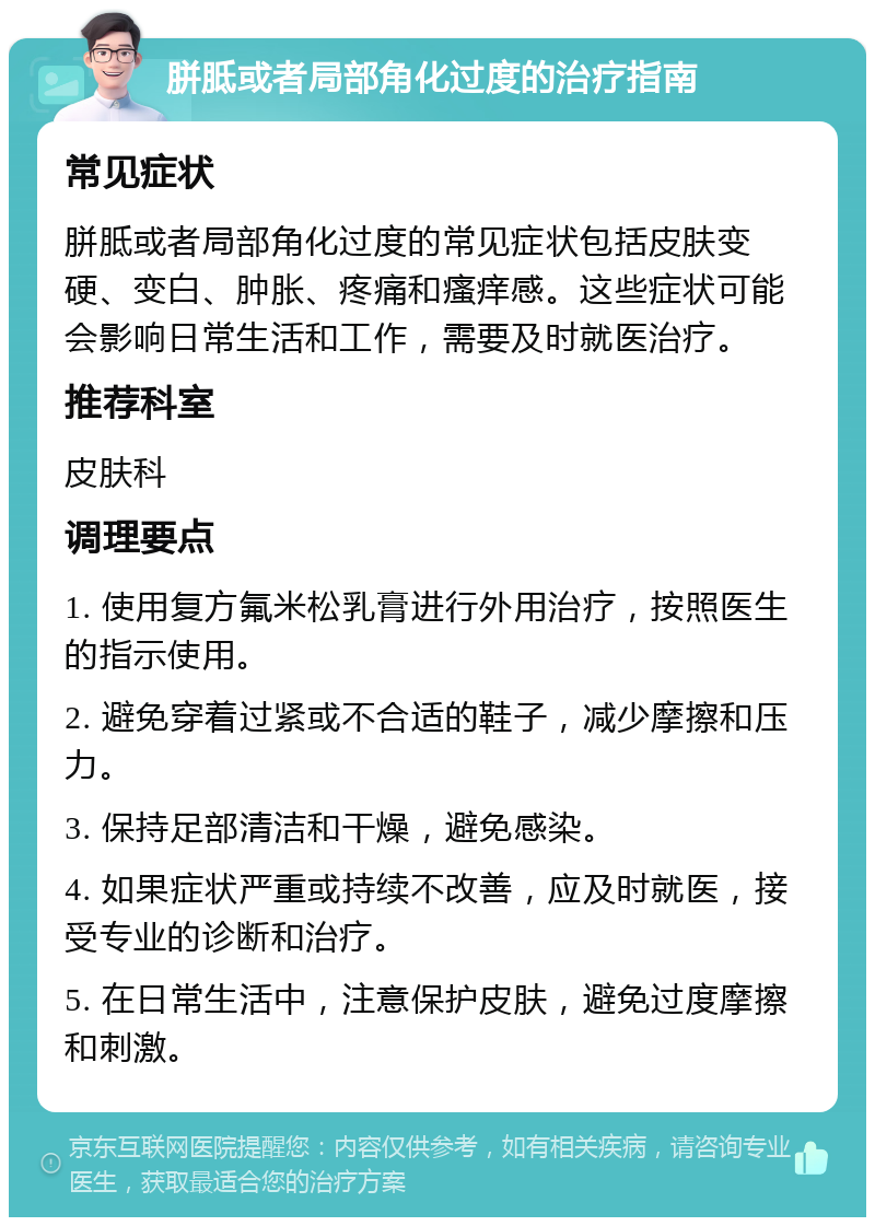 胼胝或者局部角化过度的治疗指南 常见症状 胼胝或者局部角化过度的常见症状包括皮肤变硬、变白、肿胀、疼痛和瘙痒感。这些症状可能会影响日常生活和工作，需要及时就医治疗。 推荐科室 皮肤科 调理要点 1. 使用复方氟米松乳膏进行外用治疗，按照医生的指示使用。 2. 避免穿着过紧或不合适的鞋子，减少摩擦和压力。 3. 保持足部清洁和干燥，避免感染。 4. 如果症状严重或持续不改善，应及时就医，接受专业的诊断和治疗。 5. 在日常生活中，注意保护皮肤，避免过度摩擦和刺激。