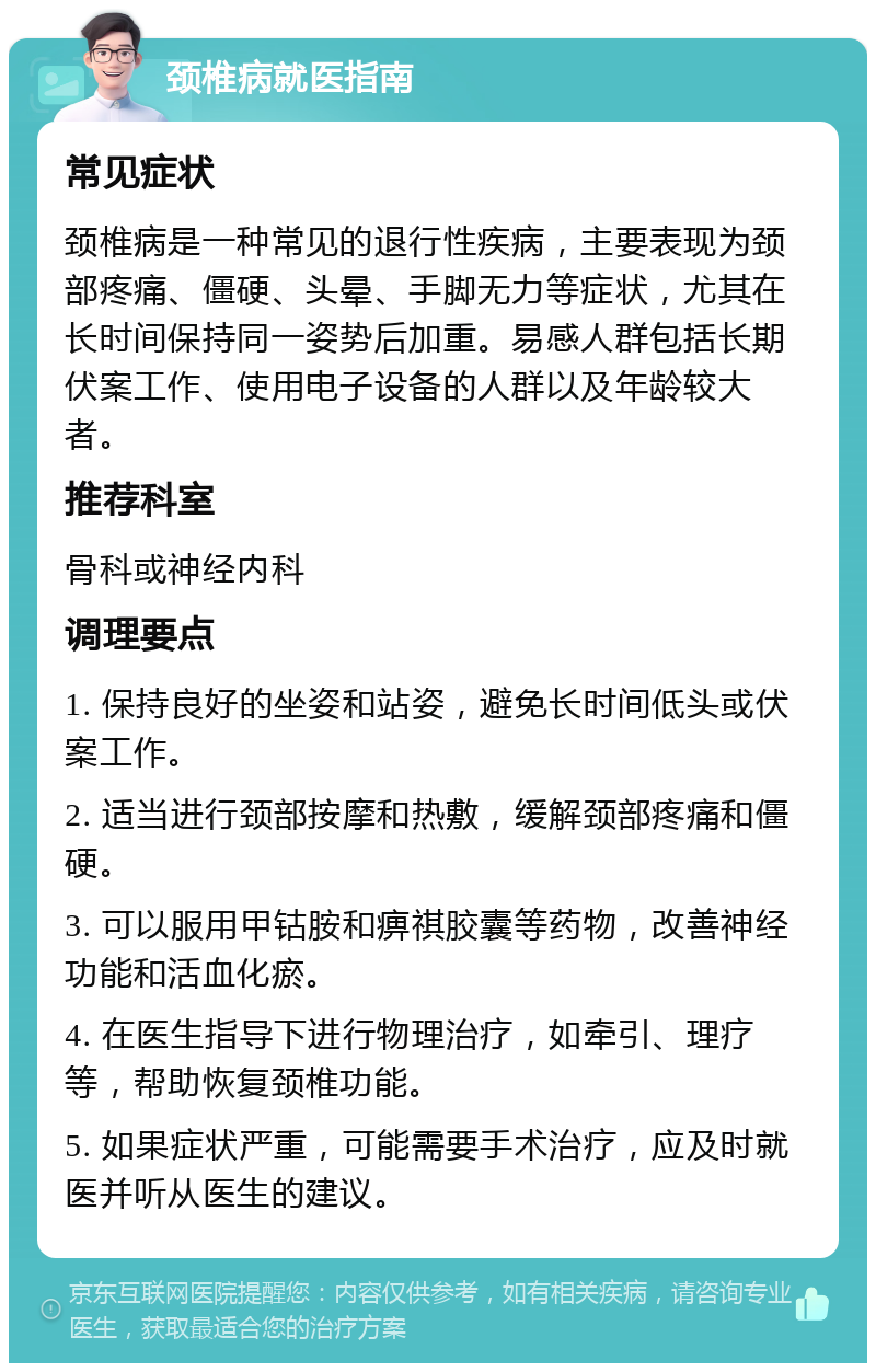 颈椎病就医指南 常见症状 颈椎病是一种常见的退行性疾病，主要表现为颈部疼痛、僵硬、头晕、手脚无力等症状，尤其在长时间保持同一姿势后加重。易感人群包括长期伏案工作、使用电子设备的人群以及年龄较大者。 推荐科室 骨科或神经内科 调理要点 1. 保持良好的坐姿和站姿，避免长时间低头或伏案工作。 2. 适当进行颈部按摩和热敷，缓解颈部疼痛和僵硬。 3. 可以服用甲钴胺和痹祺胶囊等药物，改善神经功能和活血化瘀。 4. 在医生指导下进行物理治疗，如牵引、理疗等，帮助恢复颈椎功能。 5. 如果症状严重，可能需要手术治疗，应及时就医并听从医生的建议。