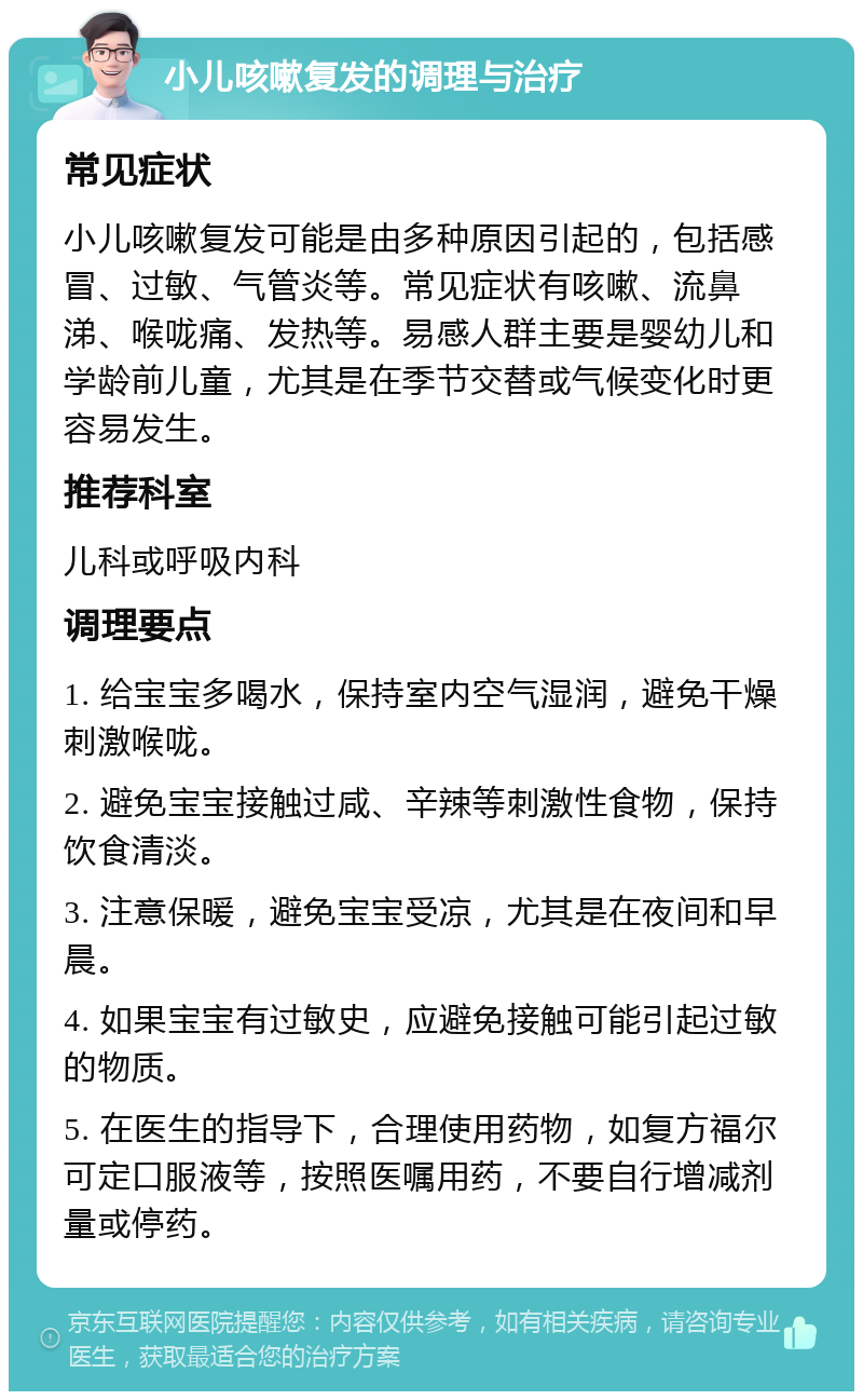 小儿咳嗽复发的调理与治疗 常见症状 小儿咳嗽复发可能是由多种原因引起的，包括感冒、过敏、气管炎等。常见症状有咳嗽、流鼻涕、喉咙痛、发热等。易感人群主要是婴幼儿和学龄前儿童，尤其是在季节交替或气候变化时更容易发生。 推荐科室 儿科或呼吸内科 调理要点 1. 给宝宝多喝水，保持室内空气湿润，避免干燥刺激喉咙。 2. 避免宝宝接触过咸、辛辣等刺激性食物，保持饮食清淡。 3. 注意保暖，避免宝宝受凉，尤其是在夜间和早晨。 4. 如果宝宝有过敏史，应避免接触可能引起过敏的物质。 5. 在医生的指导下，合理使用药物，如复方福尔可定口服液等，按照医嘱用药，不要自行增减剂量或停药。