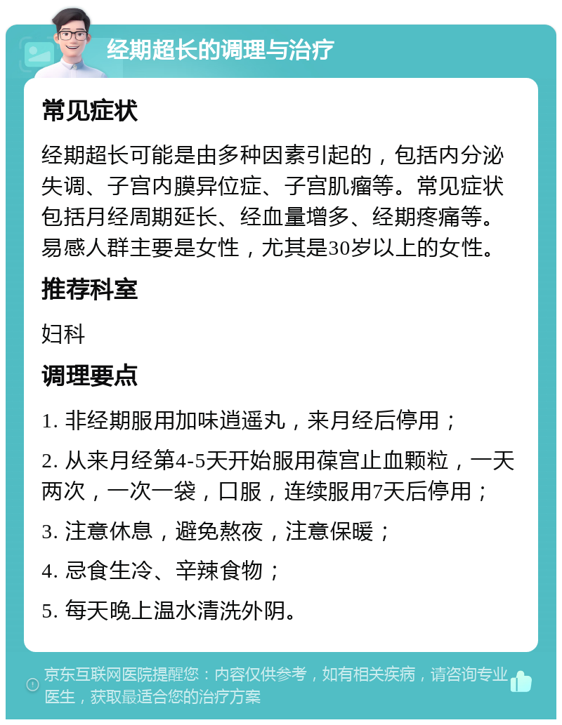 经期超长的调理与治疗 常见症状 经期超长可能是由多种因素引起的，包括内分泌失调、子宫内膜异位症、子宫肌瘤等。常见症状包括月经周期延长、经血量增多、经期疼痛等。易感人群主要是女性，尤其是30岁以上的女性。 推荐科室 妇科 调理要点 1. 非经期服用加味逍遥丸，来月经后停用； 2. 从来月经第4-5天开始服用葆宫止血颗粒，一天两次，一次一袋，口服，连续服用7天后停用； 3. 注意休息，避免熬夜，注意保暖； 4. 忌食生冷、辛辣食物； 5. 每天晚上温水清洗外阴。