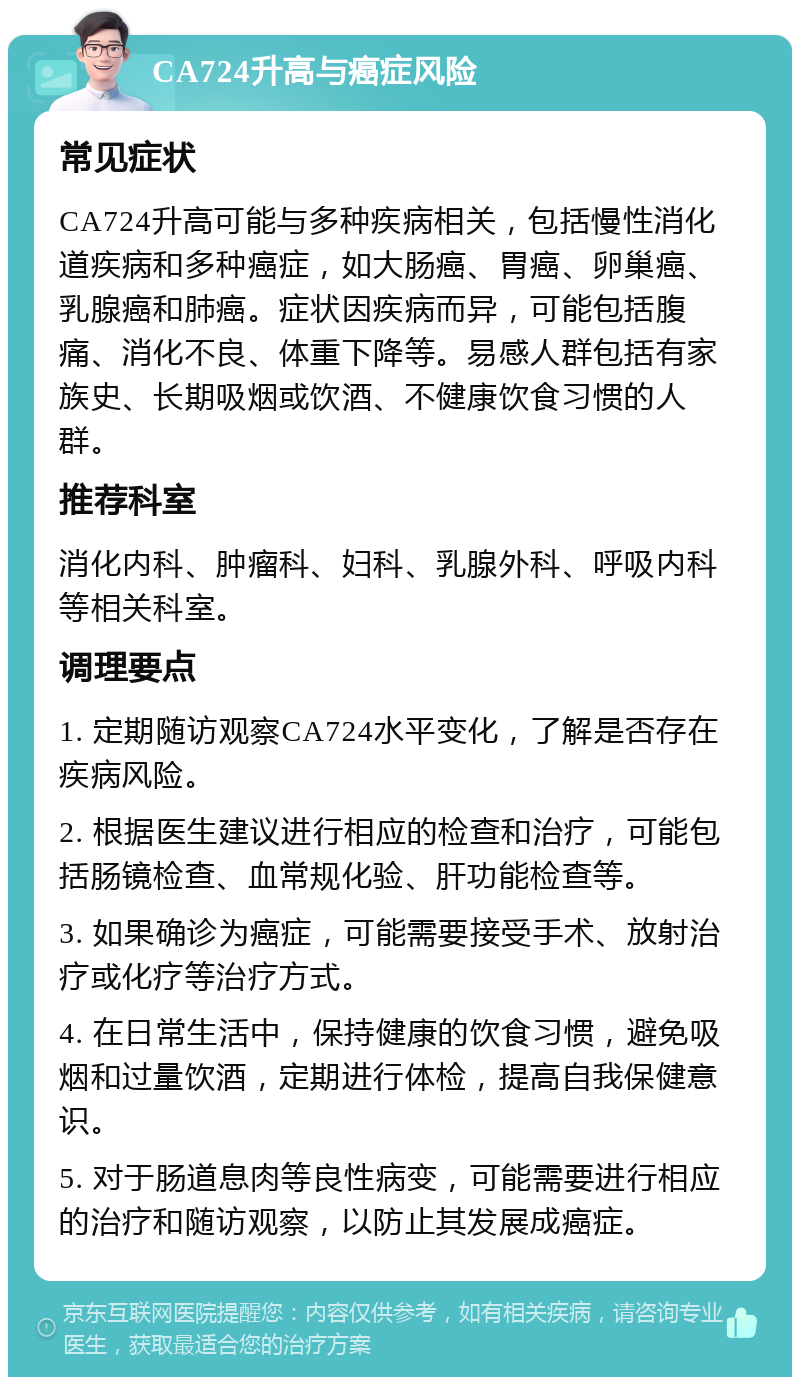 CA724升高与癌症风险 常见症状 CA724升高可能与多种疾病相关，包括慢性消化道疾病和多种癌症，如大肠癌、胃癌、卵巢癌、乳腺癌和肺癌。症状因疾病而异，可能包括腹痛、消化不良、体重下降等。易感人群包括有家族史、长期吸烟或饮酒、不健康饮食习惯的人群。 推荐科室 消化内科、肿瘤科、妇科、乳腺外科、呼吸内科等相关科室。 调理要点 1. 定期随访观察CA724水平变化，了解是否存在疾病风险。 2. 根据医生建议进行相应的检查和治疗，可能包括肠镜检查、血常规化验、肝功能检查等。 3. 如果确诊为癌症，可能需要接受手术、放射治疗或化疗等治疗方式。 4. 在日常生活中，保持健康的饮食习惯，避免吸烟和过量饮酒，定期进行体检，提高自我保健意识。 5. 对于肠道息肉等良性病变，可能需要进行相应的治疗和随访观察，以防止其发展成癌症。