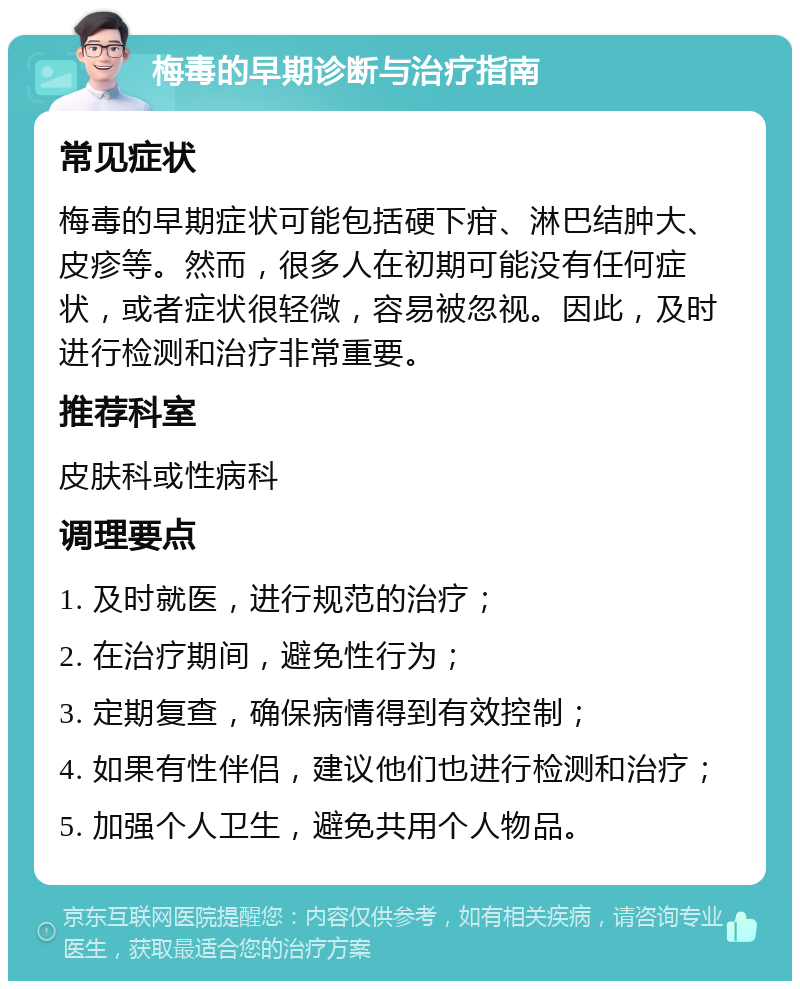 梅毒的早期诊断与治疗指南 常见症状 梅毒的早期症状可能包括硬下疳、淋巴结肿大、皮疹等。然而，很多人在初期可能没有任何症状，或者症状很轻微，容易被忽视。因此，及时进行检测和治疗非常重要。 推荐科室 皮肤科或性病科 调理要点 1. 及时就医，进行规范的治疗； 2. 在治疗期间，避免性行为； 3. 定期复查，确保病情得到有效控制； 4. 如果有性伴侣，建议他们也进行检测和治疗； 5. 加强个人卫生，避免共用个人物品。