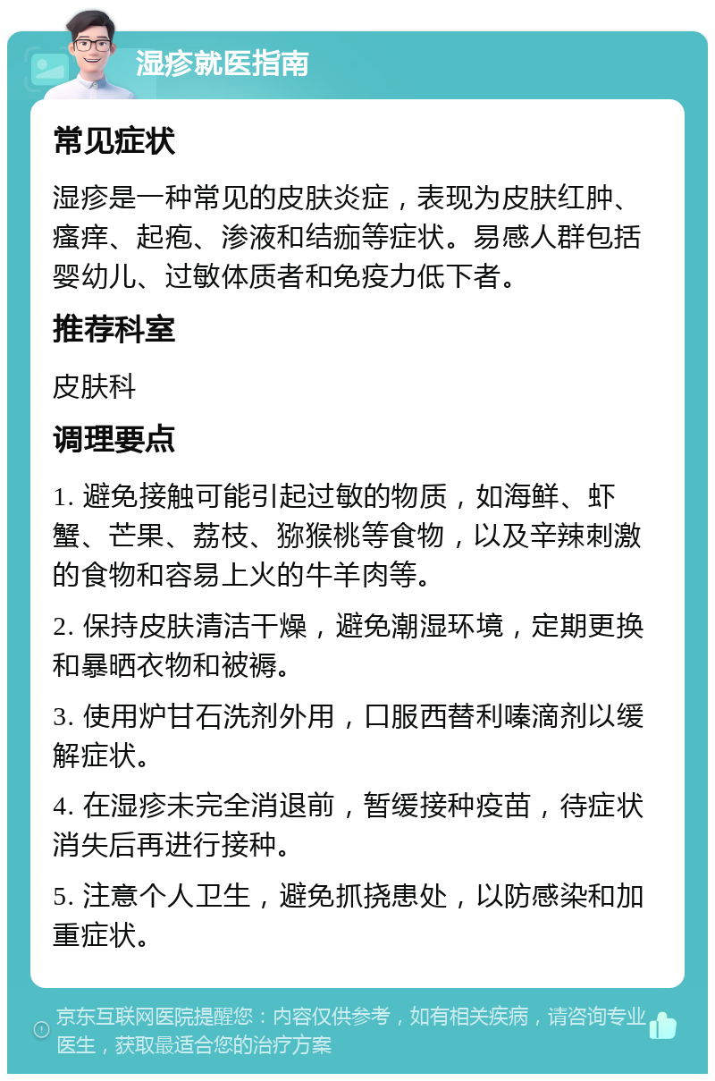 湿疹就医指南 常见症状 湿疹是一种常见的皮肤炎症，表现为皮肤红肿、瘙痒、起疱、渗液和结痂等症状。易感人群包括婴幼儿、过敏体质者和免疫力低下者。 推荐科室 皮肤科 调理要点 1. 避免接触可能引起过敏的物质，如海鲜、虾蟹、芒果、荔枝、猕猴桃等食物，以及辛辣刺激的食物和容易上火的牛羊肉等。 2. 保持皮肤清洁干燥，避免潮湿环境，定期更换和暴晒衣物和被褥。 3. 使用炉甘石洗剂外用，口服西替利嗪滴剂以缓解症状。 4. 在湿疹未完全消退前，暂缓接种疫苗，待症状消失后再进行接种。 5. 注意个人卫生，避免抓挠患处，以防感染和加重症状。