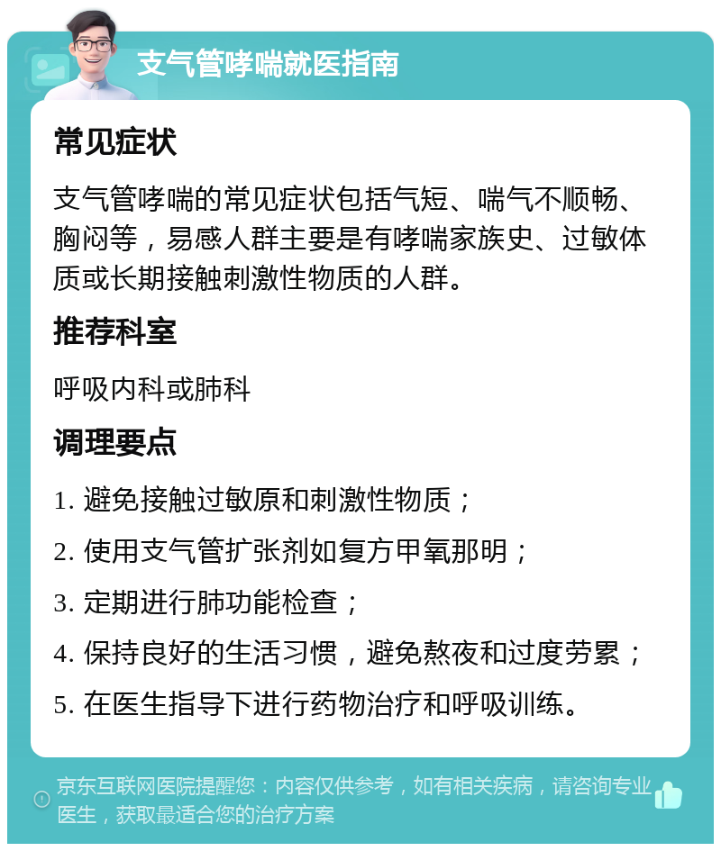 支气管哮喘就医指南 常见症状 支气管哮喘的常见症状包括气短、喘气不顺畅、胸闷等，易感人群主要是有哮喘家族史、过敏体质或长期接触刺激性物质的人群。 推荐科室 呼吸内科或肺科 调理要点 1. 避免接触过敏原和刺激性物质； 2. 使用支气管扩张剂如复方甲氧那明； 3. 定期进行肺功能检查； 4. 保持良好的生活习惯，避免熬夜和过度劳累； 5. 在医生指导下进行药物治疗和呼吸训练。