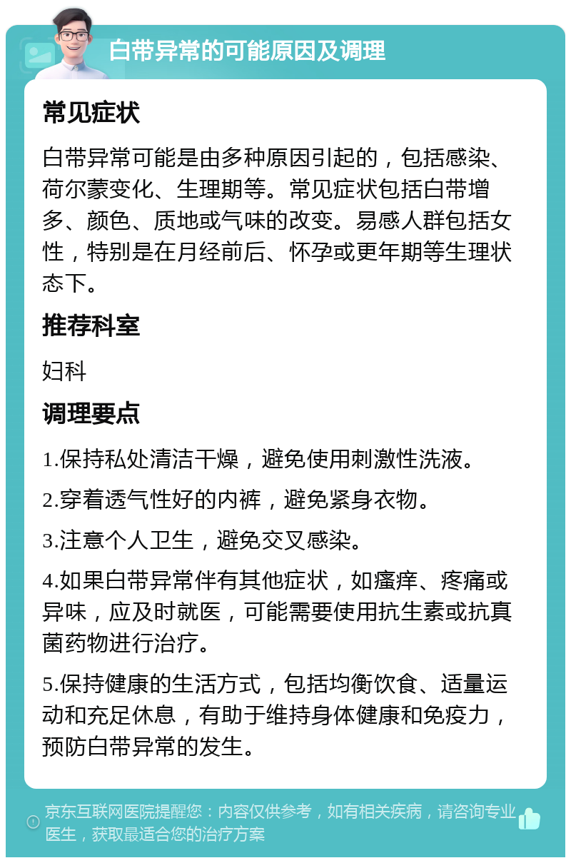 白带异常的可能原因及调理 常见症状 白带异常可能是由多种原因引起的，包括感染、荷尔蒙变化、生理期等。常见症状包括白带增多、颜色、质地或气味的改变。易感人群包括女性，特别是在月经前后、怀孕或更年期等生理状态下。 推荐科室 妇科 调理要点 1.保持私处清洁干燥，避免使用刺激性洗液。 2.穿着透气性好的内裤，避免紧身衣物。 3.注意个人卫生，避免交叉感染。 4.如果白带异常伴有其他症状，如瘙痒、疼痛或异味，应及时就医，可能需要使用抗生素或抗真菌药物进行治疗。 5.保持健康的生活方式，包括均衡饮食、适量运动和充足休息，有助于维持身体健康和免疫力，预防白带异常的发生。