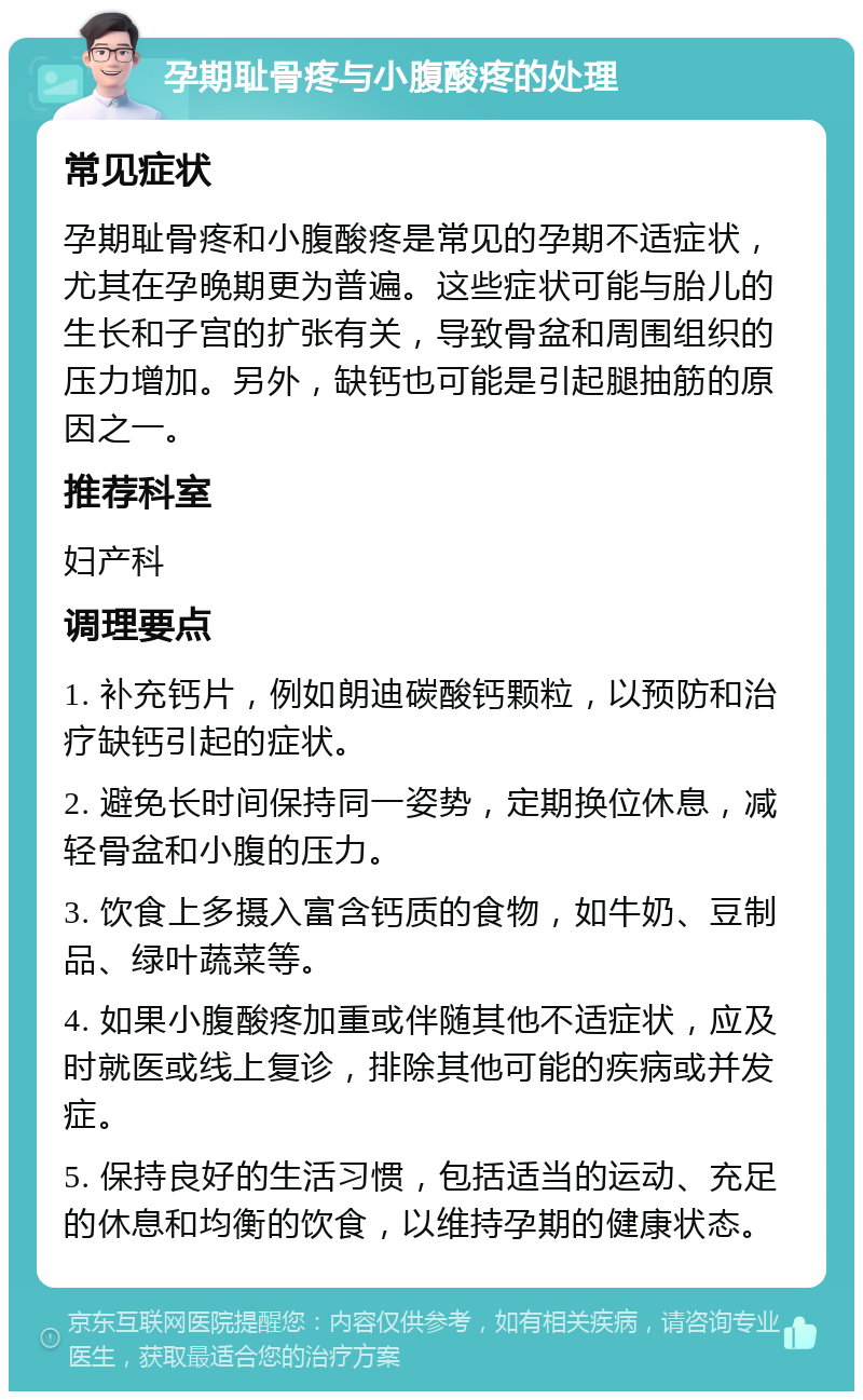 孕期耻骨疼与小腹酸疼的处理 常见症状 孕期耻骨疼和小腹酸疼是常见的孕期不适症状，尤其在孕晚期更为普遍。这些症状可能与胎儿的生长和子宫的扩张有关，导致骨盆和周围组织的压力增加。另外，缺钙也可能是引起腿抽筋的原因之一。 推荐科室 妇产科 调理要点 1. 补充钙片，例如朗迪碳酸钙颗粒，以预防和治疗缺钙引起的症状。 2. 避免长时间保持同一姿势，定期换位休息，减轻骨盆和小腹的压力。 3. 饮食上多摄入富含钙质的食物，如牛奶、豆制品、绿叶蔬菜等。 4. 如果小腹酸疼加重或伴随其他不适症状，应及时就医或线上复诊，排除其他可能的疾病或并发症。 5. 保持良好的生活习惯，包括适当的运动、充足的休息和均衡的饮食，以维持孕期的健康状态。