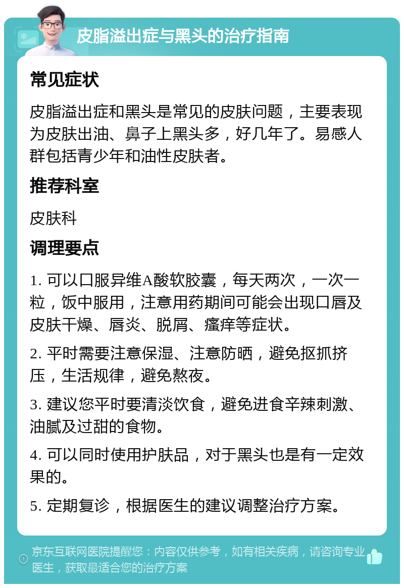 皮脂溢出症与黑头的治疗指南 常见症状 皮脂溢出症和黑头是常见的皮肤问题，主要表现为皮肤出油、鼻子上黑头多，好几年了。易感人群包括青少年和油性皮肤者。 推荐科室 皮肤科 调理要点 1. 可以口服异维A酸软胶囊，每天两次，一次一粒，饭中服用，注意用药期间可能会出现口唇及皮肤干燥、唇炎、脱屑、瘙痒等症状。 2. 平时需要注意保湿、注意防晒，避免抠抓挤压，生活规律，避免熬夜。 3. 建议您平时要清淡饮食，避免进食辛辣刺激、油腻及过甜的食物。 4. 可以同时使用护肤品，对于黑头也是有一定效果的。 5. 定期复诊，根据医生的建议调整治疗方案。