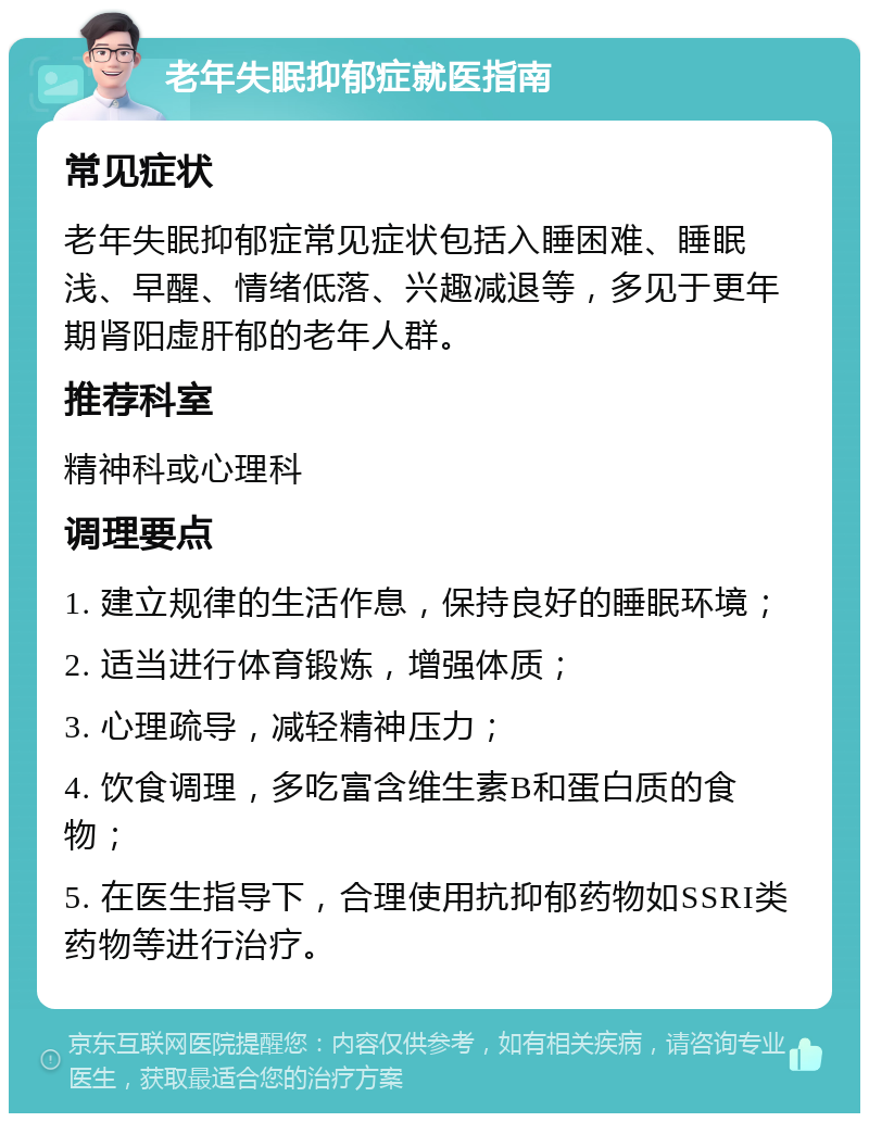 老年失眠抑郁症就医指南 常见症状 老年失眠抑郁症常见症状包括入睡困难、睡眠浅、早醒、情绪低落、兴趣减退等，多见于更年期肾阳虚肝郁的老年人群。 推荐科室 精神科或心理科 调理要点 1. 建立规律的生活作息，保持良好的睡眠环境； 2. 适当进行体育锻炼，增强体质； 3. 心理疏导，减轻精神压力； 4. 饮食调理，多吃富含维生素B和蛋白质的食物； 5. 在医生指导下，合理使用抗抑郁药物如SSRI类药物等进行治疗。