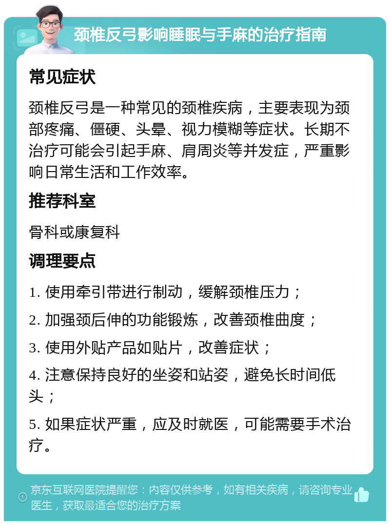 颈椎反弓影响睡眠与手麻的治疗指南 常见症状 颈椎反弓是一种常见的颈椎疾病，主要表现为颈部疼痛、僵硬、头晕、视力模糊等症状。长期不治疗可能会引起手麻、肩周炎等并发症，严重影响日常生活和工作效率。 推荐科室 骨科或康复科 调理要点 1. 使用牵引带进行制动，缓解颈椎压力； 2. 加强颈后伸的功能锻炼，改善颈椎曲度； 3. 使用外贴产品如贴片，改善症状； 4. 注意保持良好的坐姿和站姿，避免长时间低头； 5. 如果症状严重，应及时就医，可能需要手术治疗。