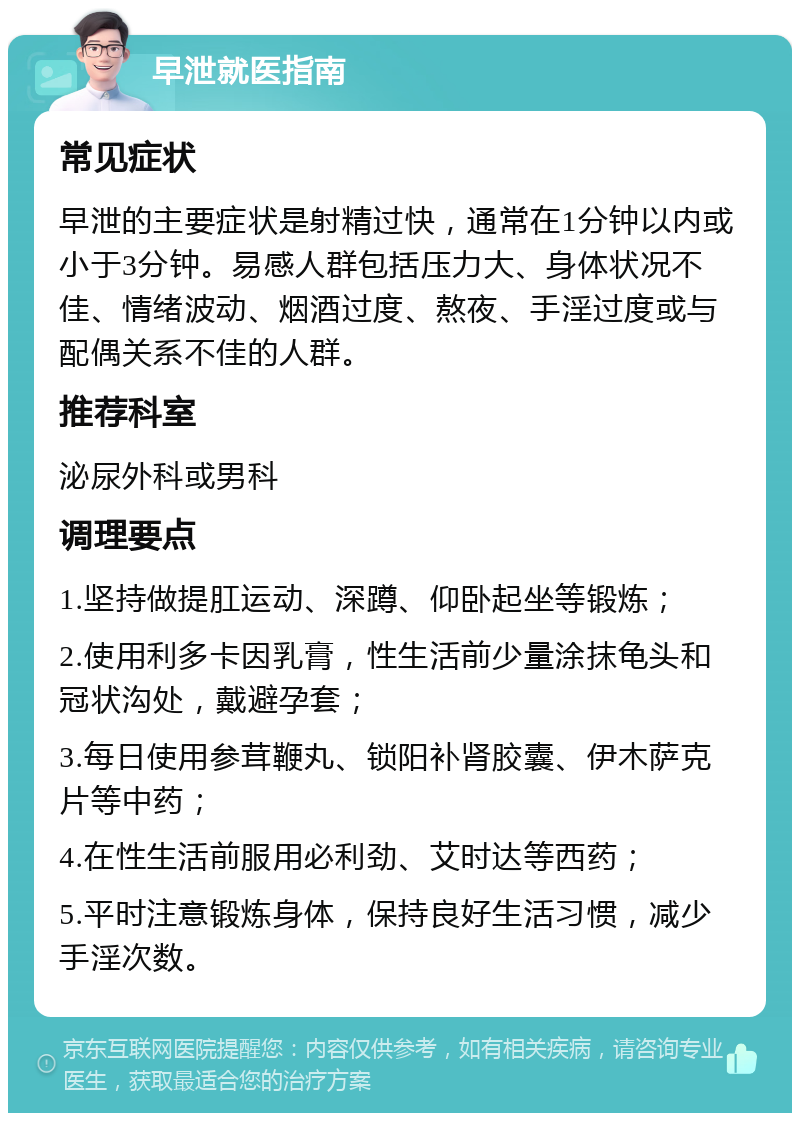 早泄就医指南 常见症状 早泄的主要症状是射精过快，通常在1分钟以内或小于3分钟。易感人群包括压力大、身体状况不佳、情绪波动、烟酒过度、熬夜、手淫过度或与配偶关系不佳的人群。 推荐科室 泌尿外科或男科 调理要点 1.坚持做提肛运动、深蹲、仰卧起坐等锻炼； 2.使用利多卡因乳膏，性生活前少量涂抹龟头和冠状沟处，戴避孕套； 3.每日使用参茸鞭丸、锁阳补肾胶囊、伊木萨克片等中药； 4.在性生活前服用必利劲、艾时达等西药； 5.平时注意锻炼身体，保持良好生活习惯，减少手淫次数。