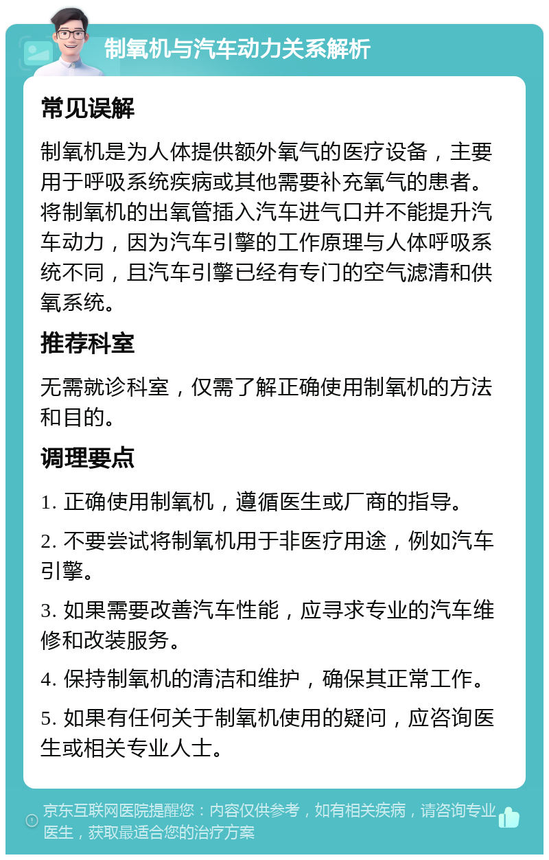 制氧机与汽车动力关系解析 常见误解 制氧机是为人体提供额外氧气的医疗设备，主要用于呼吸系统疾病或其他需要补充氧气的患者。将制氧机的出氧管插入汽车进气口并不能提升汽车动力，因为汽车引擎的工作原理与人体呼吸系统不同，且汽车引擎已经有专门的空气滤清和供氧系统。 推荐科室 无需就诊科室，仅需了解正确使用制氧机的方法和目的。 调理要点 1. 正确使用制氧机，遵循医生或厂商的指导。 2. 不要尝试将制氧机用于非医疗用途，例如汽车引擎。 3. 如果需要改善汽车性能，应寻求专业的汽车维修和改装服务。 4. 保持制氧机的清洁和维护，确保其正常工作。 5. 如果有任何关于制氧机使用的疑问，应咨询医生或相关专业人士。