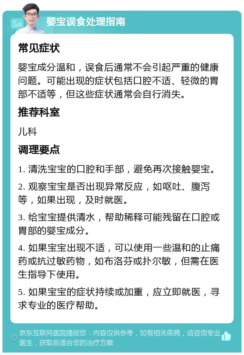 婴宝误食处理指南 常见症状 婴宝成分温和，误食后通常不会引起严重的健康问题。可能出现的症状包括口腔不适、轻微的胃部不适等，但这些症状通常会自行消失。 推荐科室 儿科 调理要点 1. 清洗宝宝的口腔和手部，避免再次接触婴宝。 2. 观察宝宝是否出现异常反应，如呕吐、腹泻等，如果出现，及时就医。 3. 给宝宝提供清水，帮助稀释可能残留在口腔或胃部的婴宝成分。 4. 如果宝宝出现不适，可以使用一些温和的止痛药或抗过敏药物，如布洛芬或扑尔敏，但需在医生指导下使用。 5. 如果宝宝的症状持续或加重，应立即就医，寻求专业的医疗帮助。