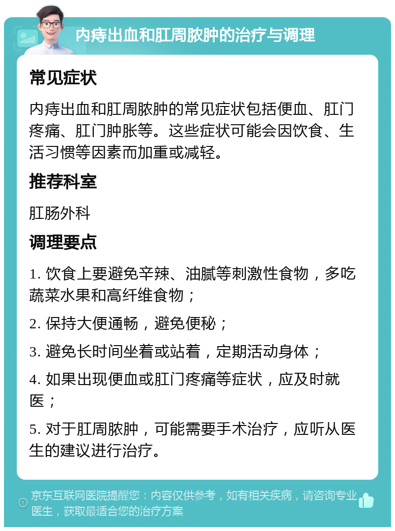 内痔出血和肛周脓肿的治疗与调理 常见症状 内痔出血和肛周脓肿的常见症状包括便血、肛门疼痛、肛门肿胀等。这些症状可能会因饮食、生活习惯等因素而加重或减轻。 推荐科室 肛肠外科 调理要点 1. 饮食上要避免辛辣、油腻等刺激性食物，多吃蔬菜水果和高纤维食物； 2. 保持大便通畅，避免便秘； 3. 避免长时间坐着或站着，定期活动身体； 4. 如果出现便血或肛门疼痛等症状，应及时就医； 5. 对于肛周脓肿，可能需要手术治疗，应听从医生的建议进行治疗。