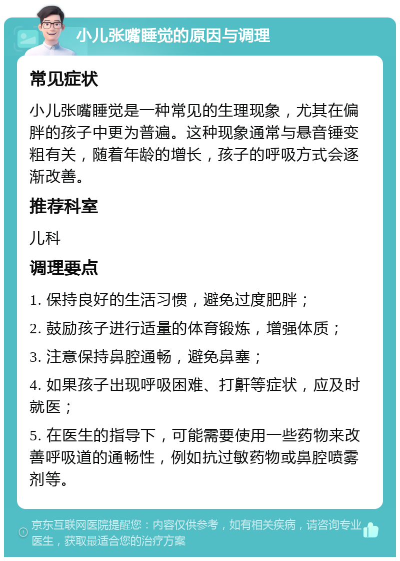 小儿张嘴睡觉的原因与调理 常见症状 小儿张嘴睡觉是一种常见的生理现象，尤其在偏胖的孩子中更为普遍。这种现象通常与悬音锤变粗有关，随着年龄的增长，孩子的呼吸方式会逐渐改善。 推荐科室 儿科 调理要点 1. 保持良好的生活习惯，避免过度肥胖； 2. 鼓励孩子进行适量的体育锻炼，增强体质； 3. 注意保持鼻腔通畅，避免鼻塞； 4. 如果孩子出现呼吸困难、打鼾等症状，应及时就医； 5. 在医生的指导下，可能需要使用一些药物来改善呼吸道的通畅性，例如抗过敏药物或鼻腔喷雾剂等。