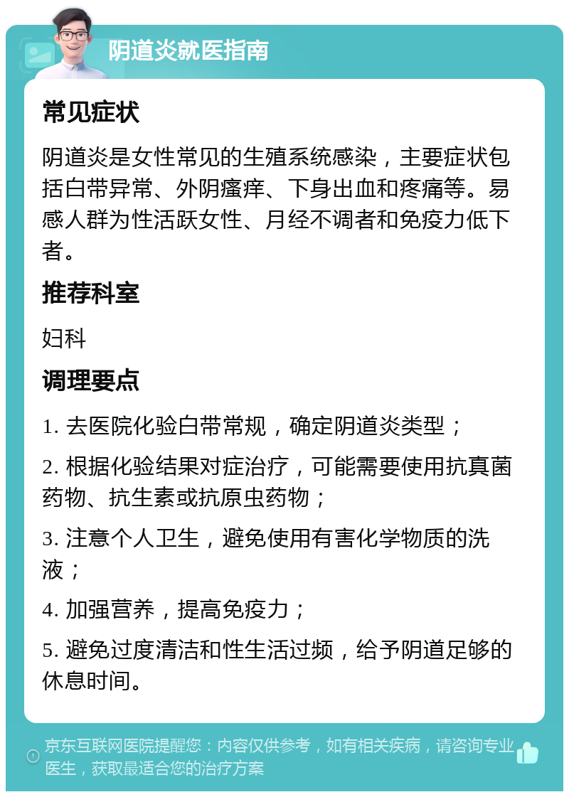 阴道炎就医指南 常见症状 阴道炎是女性常见的生殖系统感染，主要症状包括白带异常、外阴瘙痒、下身出血和疼痛等。易感人群为性活跃女性、月经不调者和免疫力低下者。 推荐科室 妇科 调理要点 1. 去医院化验白带常规，确定阴道炎类型； 2. 根据化验结果对症治疗，可能需要使用抗真菌药物、抗生素或抗原虫药物； 3. 注意个人卫生，避免使用有害化学物质的洗液； 4. 加强营养，提高免疫力； 5. 避免过度清洁和性生活过频，给予阴道足够的休息时间。