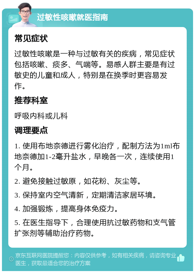 过敏性咳嗽就医指南 常见症状 过敏性咳嗽是一种与过敏有关的疾病，常见症状包括咳嗽、痰多、气喘等。易感人群主要是有过敏史的儿童和成人，特别是在换季时更容易发作。 推荐科室 呼吸内科或儿科 调理要点 1. 使用布地奈德进行雾化治疗，配制方法为1ml布地奈德加1-2毫升盐水，早晚各一次，连续使用1个月。 2. 避免接触过敏原，如花粉、灰尘等。 3. 保持室内空气清新，定期清洁家居环境。 4. 加强锻炼，提高身体免疫力。 5. 在医生指导下，合理使用抗过敏药物和支气管扩张剂等辅助治疗药物。