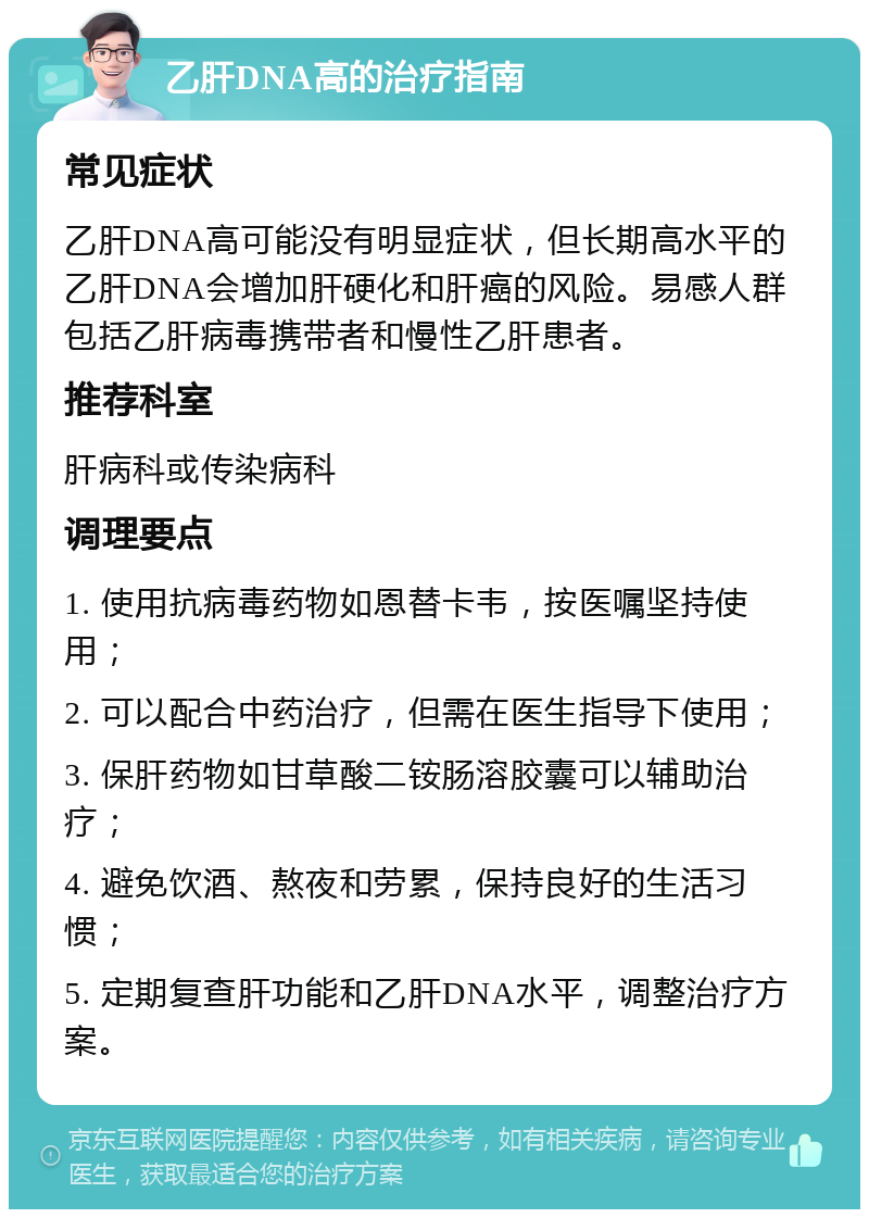 乙肝DNA高的治疗指南 常见症状 乙肝DNA高可能没有明显症状，但长期高水平的乙肝DNA会增加肝硬化和肝癌的风险。易感人群包括乙肝病毒携带者和慢性乙肝患者。 推荐科室 肝病科或传染病科 调理要点 1. 使用抗病毒药物如恩替卡韦，按医嘱坚持使用； 2. 可以配合中药治疗，但需在医生指导下使用； 3. 保肝药物如甘草酸二铵肠溶胶囊可以辅助治疗； 4. 避免饮酒、熬夜和劳累，保持良好的生活习惯； 5. 定期复查肝功能和乙肝DNA水平，调整治疗方案。