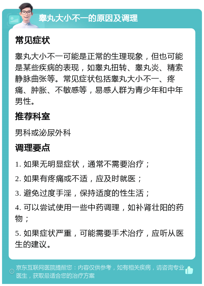 睾丸大小不一的原因及调理 常见症状 睾丸大小不一可能是正常的生理现象，但也可能是某些疾病的表现，如睾丸扭转、睾丸炎、精索静脉曲张等。常见症状包括睾丸大小不一、疼痛、肿胀、不敏感等，易感人群为青少年和中年男性。 推荐科室 男科或泌尿外科 调理要点 1. 如果无明显症状，通常不需要治疗； 2. 如果有疼痛或不适，应及时就医； 3. 避免过度手淫，保持适度的性生活； 4. 可以尝试使用一些中药调理，如补肾壮阳的药物； 5. 如果症状严重，可能需要手术治疗，应听从医生的建议。