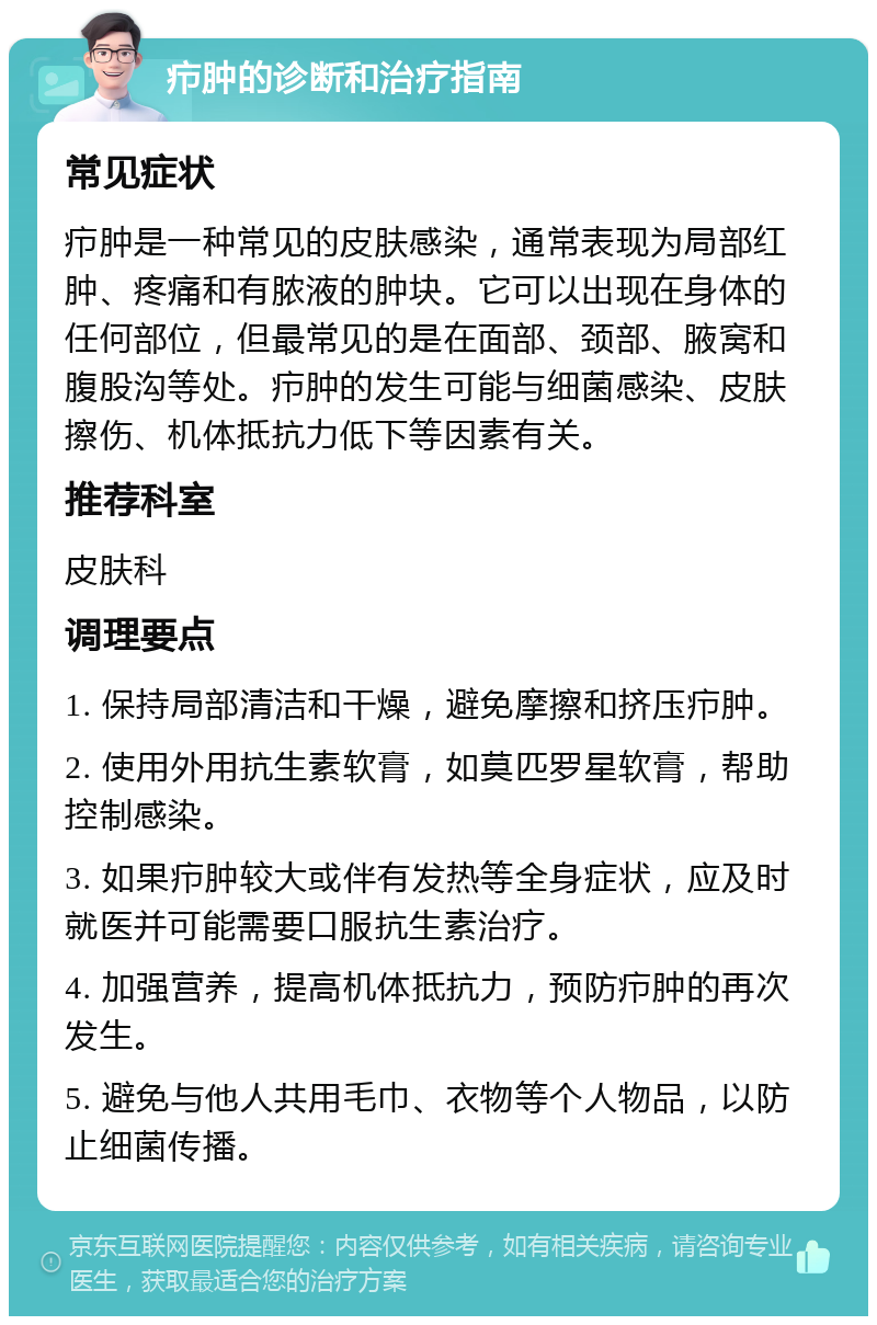 疖肿的诊断和治疗指南 常见症状 疖肿是一种常见的皮肤感染，通常表现为局部红肿、疼痛和有脓液的肿块。它可以出现在身体的任何部位，但最常见的是在面部、颈部、腋窝和腹股沟等处。疖肿的发生可能与细菌感染、皮肤擦伤、机体抵抗力低下等因素有关。 推荐科室 皮肤科 调理要点 1. 保持局部清洁和干燥，避免摩擦和挤压疖肿。 2. 使用外用抗生素软膏，如莫匹罗星软膏，帮助控制感染。 3. 如果疖肿较大或伴有发热等全身症状，应及时就医并可能需要口服抗生素治疗。 4. 加强营养，提高机体抵抗力，预防疖肿的再次发生。 5. 避免与他人共用毛巾、衣物等个人物品，以防止细菌传播。