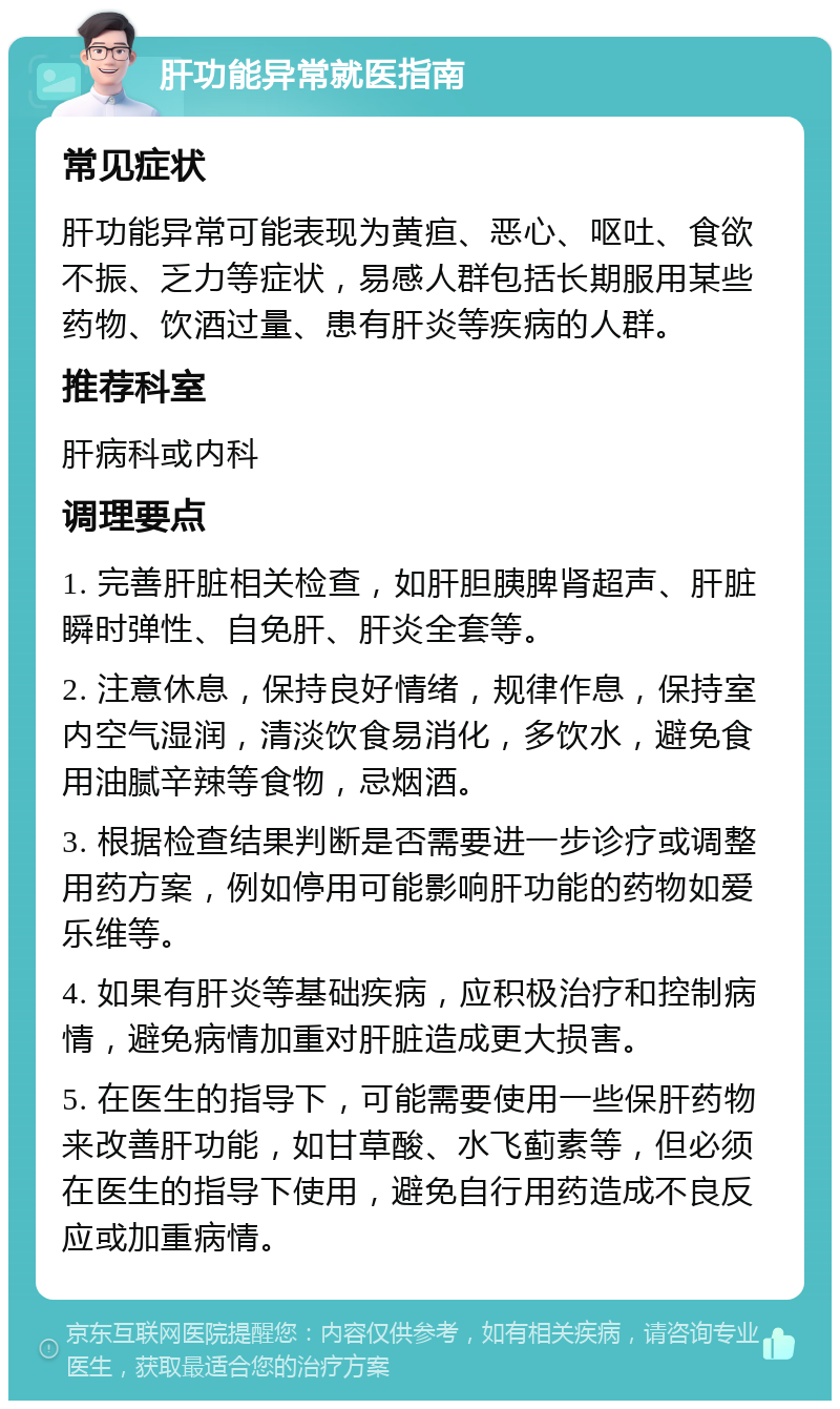 肝功能异常就医指南 常见症状 肝功能异常可能表现为黄疸、恶心、呕吐、食欲不振、乏力等症状，易感人群包括长期服用某些药物、饮酒过量、患有肝炎等疾病的人群。 推荐科室 肝病科或内科 调理要点 1. 完善肝脏相关检查，如肝胆胰脾肾超声、肝脏瞬时弹性、自免肝、肝炎全套等。 2. 注意休息，保持良好情绪，规律作息，保持室内空气湿润，清淡饮食易消化，多饮水，避免食用油腻辛辣等食物，忌烟酒。 3. 根据检查结果判断是否需要进一步诊疗或调整用药方案，例如停用可能影响肝功能的药物如爱乐维等。 4. 如果有肝炎等基础疾病，应积极治疗和控制病情，避免病情加重对肝脏造成更大损害。 5. 在医生的指导下，可能需要使用一些保肝药物来改善肝功能，如甘草酸、水飞蓟素等，但必须在医生的指导下使用，避免自行用药造成不良反应或加重病情。