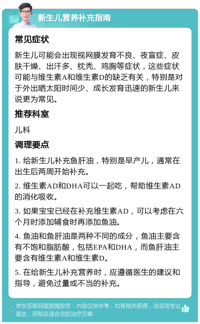 新生儿营养补充指南 常见症状 新生儿可能会出现视网膜发育不良、夜盲症、皮肤干燥、出汗多、枕秃、鸡胸等症状，这些症状可能与维生素A和维生素D的缺乏有关，特别是对于外出晒太阳时间少、成长发育迅速的新生儿来说更为常见。 推荐科室 儿科 调理要点 1. 给新生儿补充鱼肝油，特别是早产儿，通常在出生后两周开始补充。 2. 维生素AD和DHA可以一起吃，帮助维生素AD的消化吸收。 3. 如果宝宝已经在补充维生素AD，可以考虑在六个月时添加辅食时再添加鱼油。 4. 鱼油和鱼肝油是两种不同的成分，鱼油主要含有不饱和脂肪酸，包括EPA和DHA，而鱼肝油主要含有维生素A和维生素D。 5. 在给新生儿补充营养时，应遵循医生的建议和指导，避免过量或不当的补充。