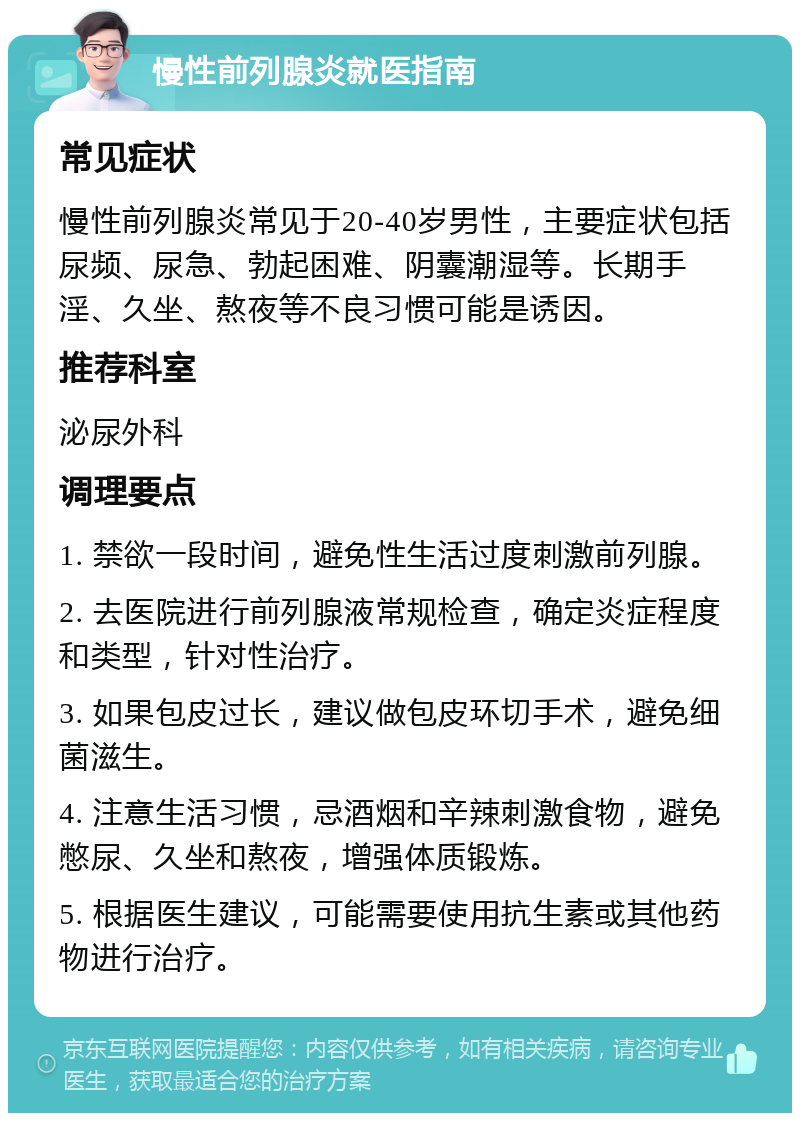 慢性前列腺炎就医指南 常见症状 慢性前列腺炎常见于20-40岁男性，主要症状包括尿频、尿急、勃起困难、阴囊潮湿等。长期手淫、久坐、熬夜等不良习惯可能是诱因。 推荐科室 泌尿外科 调理要点 1. 禁欲一段时间，避免性生活过度刺激前列腺。 2. 去医院进行前列腺液常规检查，确定炎症程度和类型，针对性治疗。 3. 如果包皮过长，建议做包皮环切手术，避免细菌滋生。 4. 注意生活习惯，忌酒烟和辛辣刺激食物，避免憋尿、久坐和熬夜，增强体质锻炼。 5. 根据医生建议，可能需要使用抗生素或其他药物进行治疗。