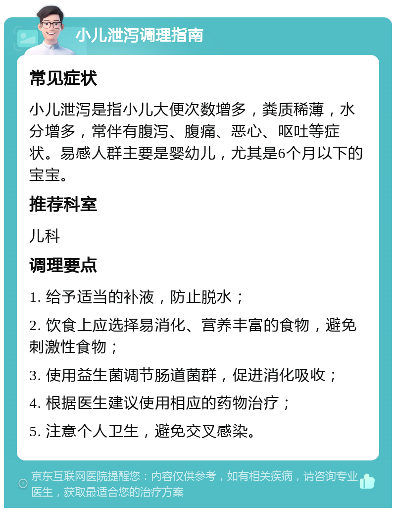 小儿泄泻调理指南 常见症状 小儿泄泻是指小儿大便次数增多，粪质稀薄，水分增多，常伴有腹泻、腹痛、恶心、呕吐等症状。易感人群主要是婴幼儿，尤其是6个月以下的宝宝。 推荐科室 儿科 调理要点 1. 给予适当的补液，防止脱水； 2. 饮食上应选择易消化、营养丰富的食物，避免刺激性食物； 3. 使用益生菌调节肠道菌群，促进消化吸收； 4. 根据医生建议使用相应的药物治疗； 5. 注意个人卫生，避免交叉感染。